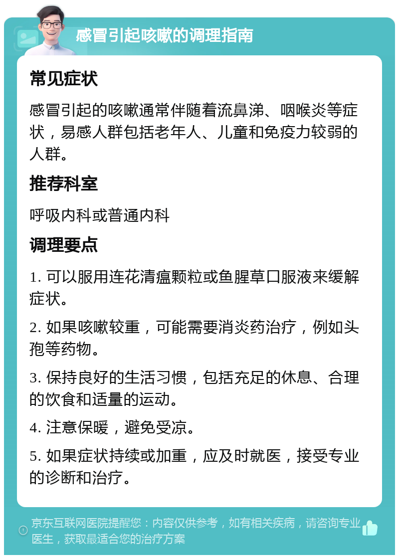 感冒引起咳嗽的调理指南 常见症状 感冒引起的咳嗽通常伴随着流鼻涕、咽喉炎等症状，易感人群包括老年人、儿童和免疫力较弱的人群。 推荐科室 呼吸内科或普通内科 调理要点 1. 可以服用连花清瘟颗粒或鱼腥草口服液来缓解症状。 2. 如果咳嗽较重，可能需要消炎药治疗，例如头孢等药物。 3. 保持良好的生活习惯，包括充足的休息、合理的饮食和适量的运动。 4. 注意保暖，避免受凉。 5. 如果症状持续或加重，应及时就医，接受专业的诊断和治疗。