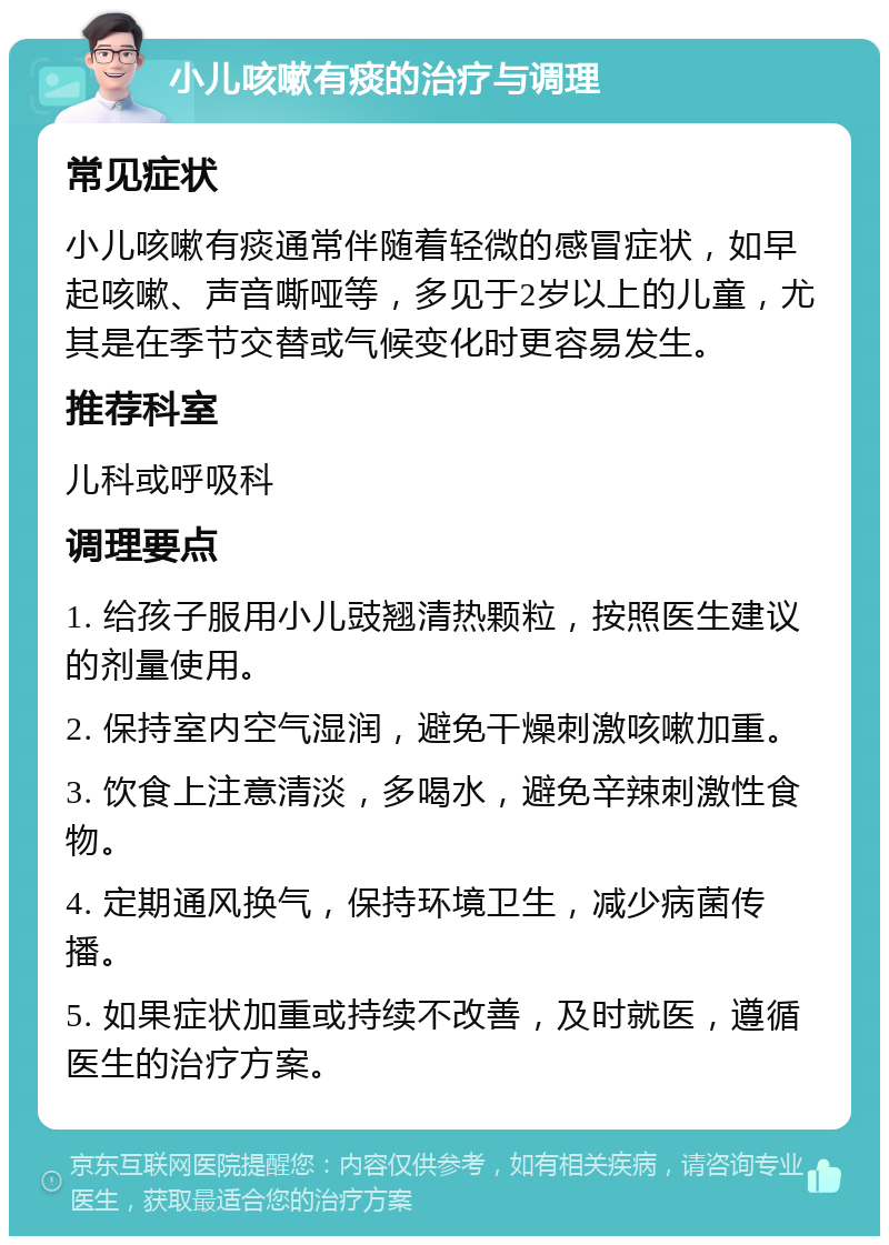 小儿咳嗽有痰的治疗与调理 常见症状 小儿咳嗽有痰通常伴随着轻微的感冒症状，如早起咳嗽、声音嘶哑等，多见于2岁以上的儿童，尤其是在季节交替或气候变化时更容易发生。 推荐科室 儿科或呼吸科 调理要点 1. 给孩子服用小儿豉翘清热颗粒，按照医生建议的剂量使用。 2. 保持室内空气湿润，避免干燥刺激咳嗽加重。 3. 饮食上注意清淡，多喝水，避免辛辣刺激性食物。 4. 定期通风换气，保持环境卫生，减少病菌传播。 5. 如果症状加重或持续不改善，及时就医，遵循医生的治疗方案。