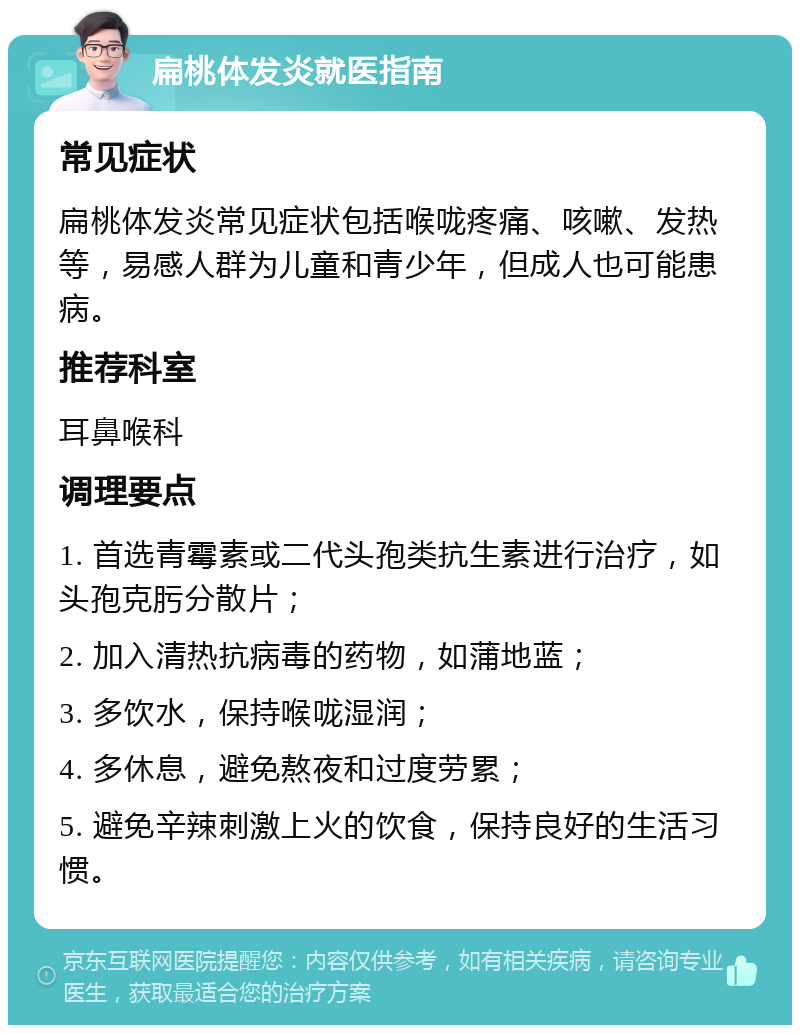 扁桃体发炎就医指南 常见症状 扁桃体发炎常见症状包括喉咙疼痛、咳嗽、发热等，易感人群为儿童和青少年，但成人也可能患病。 推荐科室 耳鼻喉科 调理要点 1. 首选青霉素或二代头孢类抗生素进行治疗，如头孢克肟分散片； 2. 加入清热抗病毒的药物，如蒲地蓝； 3. 多饮水，保持喉咙湿润； 4. 多休息，避免熬夜和过度劳累； 5. 避免辛辣刺激上火的饮食，保持良好的生活习惯。