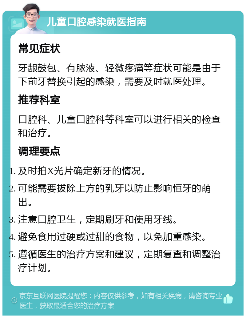 儿童口腔感染就医指南 常见症状 牙龈鼓包、有脓液、轻微疼痛等症状可能是由于下前牙替换引起的感染，需要及时就医处理。 推荐科室 口腔科、儿童口腔科等科室可以进行相关的检查和治疗。 调理要点 及时拍X光片确定新牙的情况。 可能需要拔除上方的乳牙以防止影响恒牙的萌出。 注意口腔卫生，定期刷牙和使用牙线。 避免食用过硬或过甜的食物，以免加重感染。 遵循医生的治疗方案和建议，定期复查和调整治疗计划。