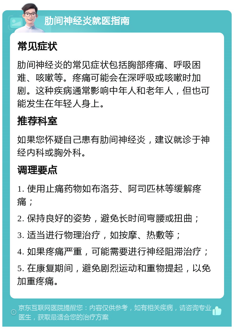 肋间神经炎就医指南 常见症状 肋间神经炎的常见症状包括胸部疼痛、呼吸困难、咳嗽等。疼痛可能会在深呼吸或咳嗽时加剧。这种疾病通常影响中年人和老年人，但也可能发生在年轻人身上。 推荐科室 如果您怀疑自己患有肋间神经炎，建议就诊于神经内科或胸外科。 调理要点 1. 使用止痛药物如布洛芬、阿司匹林等缓解疼痛； 2. 保持良好的姿势，避免长时间弯腰或扭曲； 3. 适当进行物理治疗，如按摩、热敷等； 4. 如果疼痛严重，可能需要进行神经阻滞治疗； 5. 在康复期间，避免剧烈运动和重物提起，以免加重疼痛。