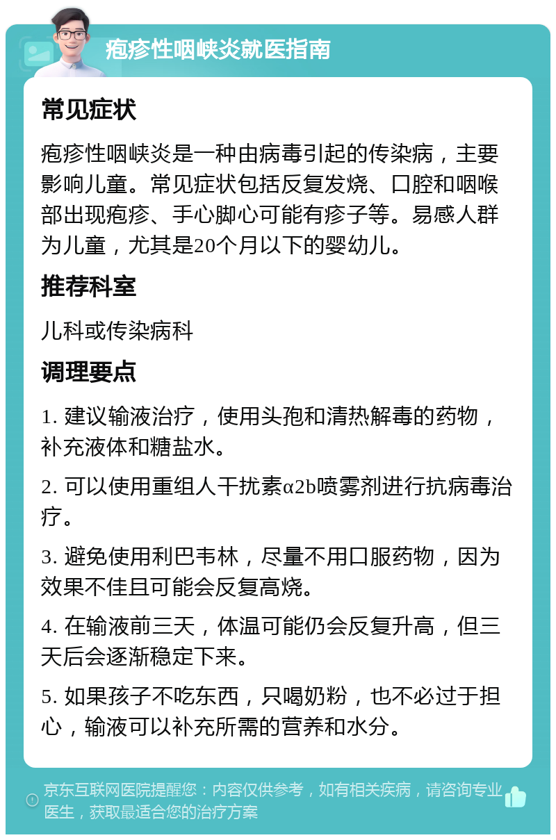 疱疹性咽峡炎就医指南 常见症状 疱疹性咽峡炎是一种由病毒引起的传染病，主要影响儿童。常见症状包括反复发烧、口腔和咽喉部出现疱疹、手心脚心可能有疹子等。易感人群为儿童，尤其是20个月以下的婴幼儿。 推荐科室 儿科或传染病科 调理要点 1. 建议输液治疗，使用头孢和清热解毒的药物，补充液体和糖盐水。 2. 可以使用重组人干扰素α2b喷雾剂进行抗病毒治疗。 3. 避免使用利巴韦林，尽量不用口服药物，因为效果不佳且可能会反复高烧。 4. 在输液前三天，体温可能仍会反复升高，但三天后会逐渐稳定下来。 5. 如果孩子不吃东西，只喝奶粉，也不必过于担心，输液可以补充所需的营养和水分。