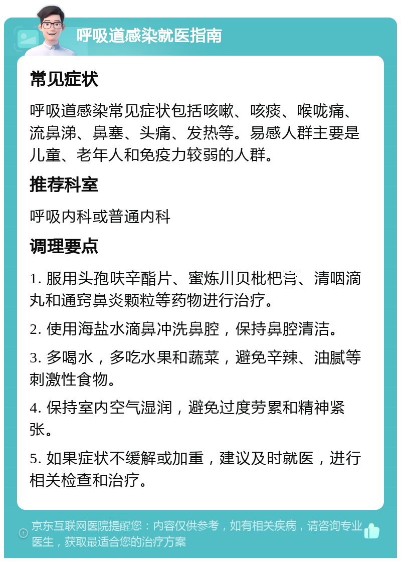 呼吸道感染就医指南 常见症状 呼吸道感染常见症状包括咳嗽、咳痰、喉咙痛、流鼻涕、鼻塞、头痛、发热等。易感人群主要是儿童、老年人和免疫力较弱的人群。 推荐科室 呼吸内科或普通内科 调理要点 1. 服用头孢呋辛酯片、蜜炼川贝枇杷膏、清咽滴丸和通窍鼻炎颗粒等药物进行治疗。 2. 使用海盐水滴鼻冲洗鼻腔，保持鼻腔清洁。 3. 多喝水，多吃水果和蔬菜，避免辛辣、油腻等刺激性食物。 4. 保持室内空气湿润，避免过度劳累和精神紧张。 5. 如果症状不缓解或加重，建议及时就医，进行相关检查和治疗。