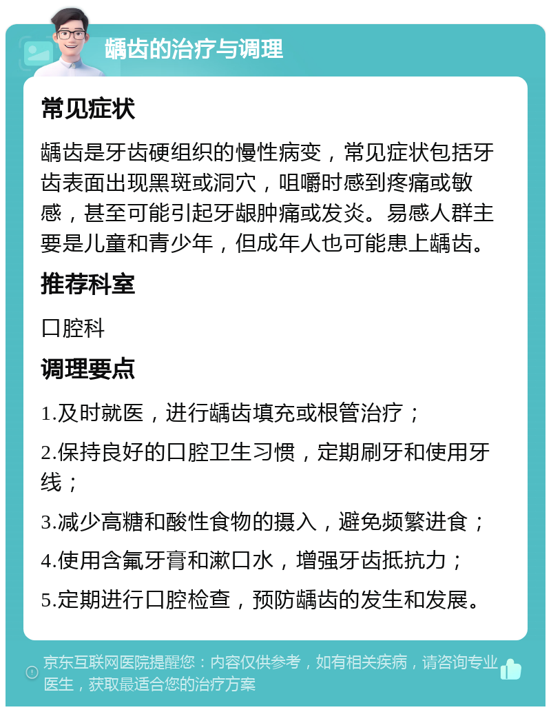 龋齿的治疗与调理 常见症状 龋齿是牙齿硬组织的慢性病变，常见症状包括牙齿表面出现黑斑或洞穴，咀嚼时感到疼痛或敏感，甚至可能引起牙龈肿痛或发炎。易感人群主要是儿童和青少年，但成年人也可能患上龋齿。 推荐科室 口腔科 调理要点 1.及时就医，进行龋齿填充或根管治疗； 2.保持良好的口腔卫生习惯，定期刷牙和使用牙线； 3.减少高糖和酸性食物的摄入，避免频繁进食； 4.使用含氟牙膏和漱口水，增强牙齿抵抗力； 5.定期进行口腔检查，预防龋齿的发生和发展。