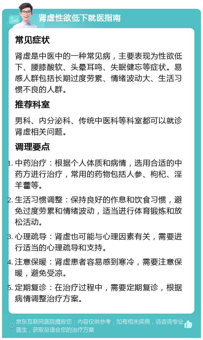 肾虚性欲低下就医指南 常见症状 肾虚是中医中的一种常见病，主要表现为性欲低下、腰膝酸软、头晕耳鸣、失眠健忘等症状。易感人群包括长期过度劳累、情绪波动大、生活习惯不良的人群。 推荐科室 男科、内分泌科、传统中医科等科室都可以就诊肾虚相关问题。 调理要点 中药治疗：根据个人体质和病情，选用合适的中药方进行治疗，常用的药物包括人参、枸杞、淫羊藿等。 生活习惯调整：保持良好的作息和饮食习惯，避免过度劳累和情绪波动，适当进行体育锻炼和放松活动。 心理疏导：肾虚也可能与心理因素有关，需要进行适当的心理疏导和支持。 注意保暖：肾虚患者容易感到寒冷，需要注意保暖，避免受凉。 定期复诊：在治疗过程中，需要定期复诊，根据病情调整治疗方案。