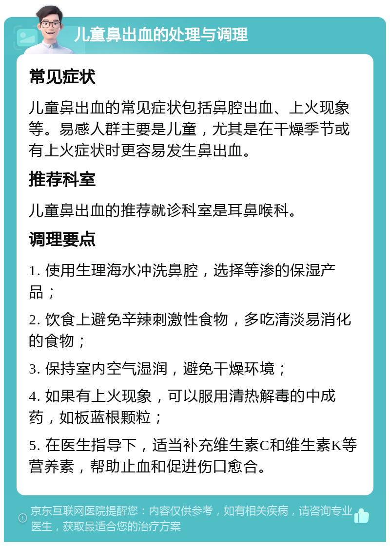 儿童鼻出血的处理与调理 常见症状 儿童鼻出血的常见症状包括鼻腔出血、上火现象等。易感人群主要是儿童，尤其是在干燥季节或有上火症状时更容易发生鼻出血。 推荐科室 儿童鼻出血的推荐就诊科室是耳鼻喉科。 调理要点 1. 使用生理海水冲洗鼻腔，选择等渗的保湿产品； 2. 饮食上避免辛辣刺激性食物，多吃清淡易消化的食物； 3. 保持室内空气湿润，避免干燥环境； 4. 如果有上火现象，可以服用清热解毒的中成药，如板蓝根颗粒； 5. 在医生指导下，适当补充维生素C和维生素K等营养素，帮助止血和促进伤口愈合。