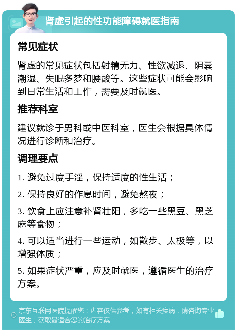 肾虚引起的性功能障碍就医指南 常见症状 肾虚的常见症状包括射精无力、性欲减退、阴囊潮湿、失眠多梦和腰酸等。这些症状可能会影响到日常生活和工作，需要及时就医。 推荐科室 建议就诊于男科或中医科室，医生会根据具体情况进行诊断和治疗。 调理要点 1. 避免过度手淫，保持适度的性生活； 2. 保持良好的作息时间，避免熬夜； 3. 饮食上应注意补肾壮阳，多吃一些黑豆、黑芝麻等食物； 4. 可以适当进行一些运动，如散步、太极等，以增强体质； 5. 如果症状严重，应及时就医，遵循医生的治疗方案。