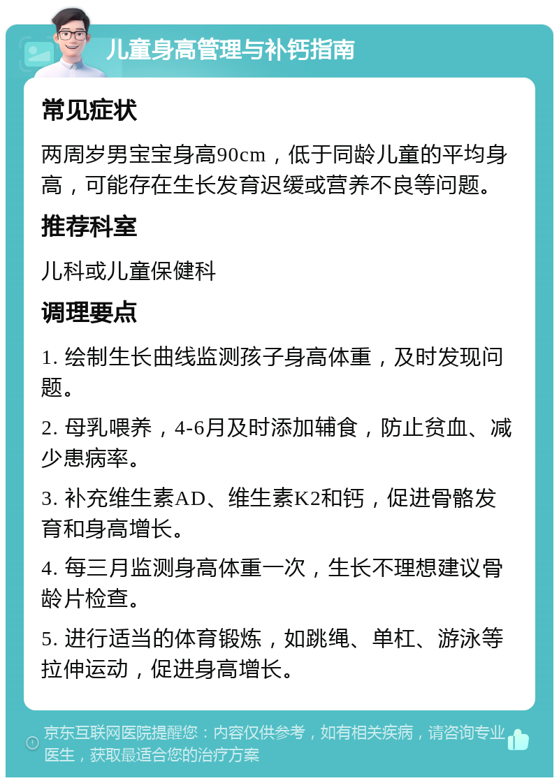 儿童身高管理与补钙指南 常见症状 两周岁男宝宝身高90cm，低于同龄儿童的平均身高，可能存在生长发育迟缓或营养不良等问题。 推荐科室 儿科或儿童保健科 调理要点 1. 绘制生长曲线监测孩子身高体重，及时发现问题。 2. 母乳喂养，4-6月及时添加辅食，防止贫血、减少患病率。 3. 补充维生素AD、维生素K2和钙，促进骨骼发育和身高增长。 4. 每三月监测身高体重一次，生长不理想建议骨龄片检查。 5. 进行适当的体育锻炼，如跳绳、单杠、游泳等拉伸运动，促进身高增长。