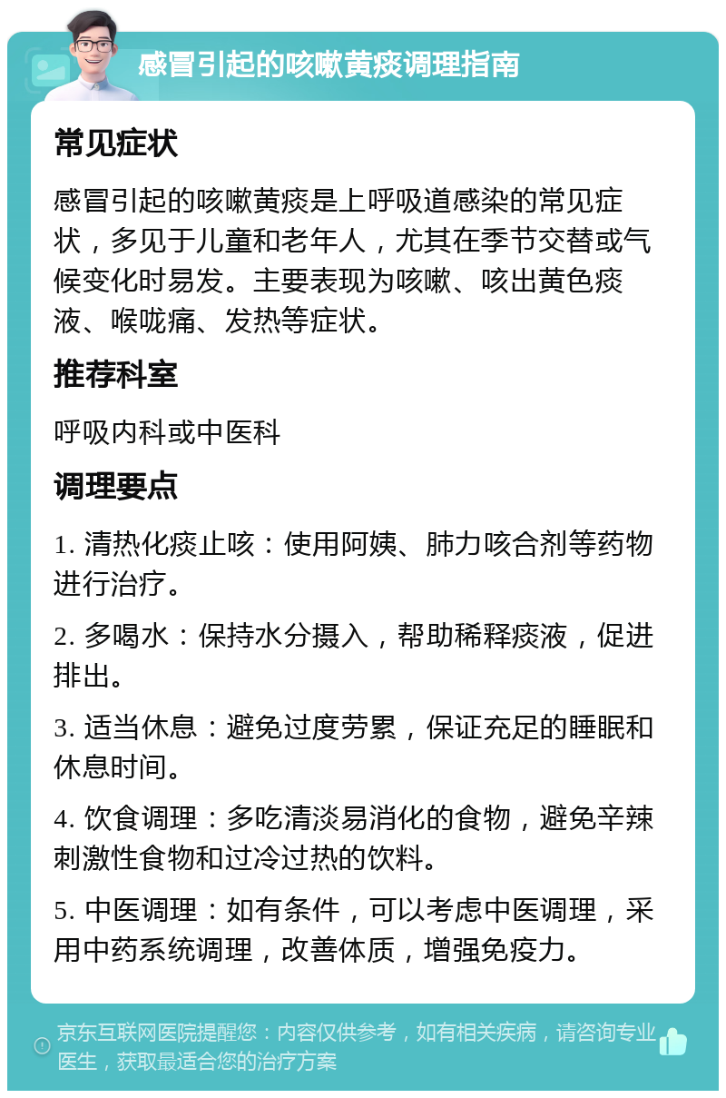 感冒引起的咳嗽黄痰调理指南 常见症状 感冒引起的咳嗽黄痰是上呼吸道感染的常见症状，多见于儿童和老年人，尤其在季节交替或气候变化时易发。主要表现为咳嗽、咳出黄色痰液、喉咙痛、发热等症状。 推荐科室 呼吸内科或中医科 调理要点 1. 清热化痰止咳：使用阿姨、肺力咳合剂等药物进行治疗。 2. 多喝水：保持水分摄入，帮助稀释痰液，促进排出。 3. 适当休息：避免过度劳累，保证充足的睡眠和休息时间。 4. 饮食调理：多吃清淡易消化的食物，避免辛辣刺激性食物和过冷过热的饮料。 5. 中医调理：如有条件，可以考虑中医调理，采用中药系统调理，改善体质，增强免疫力。