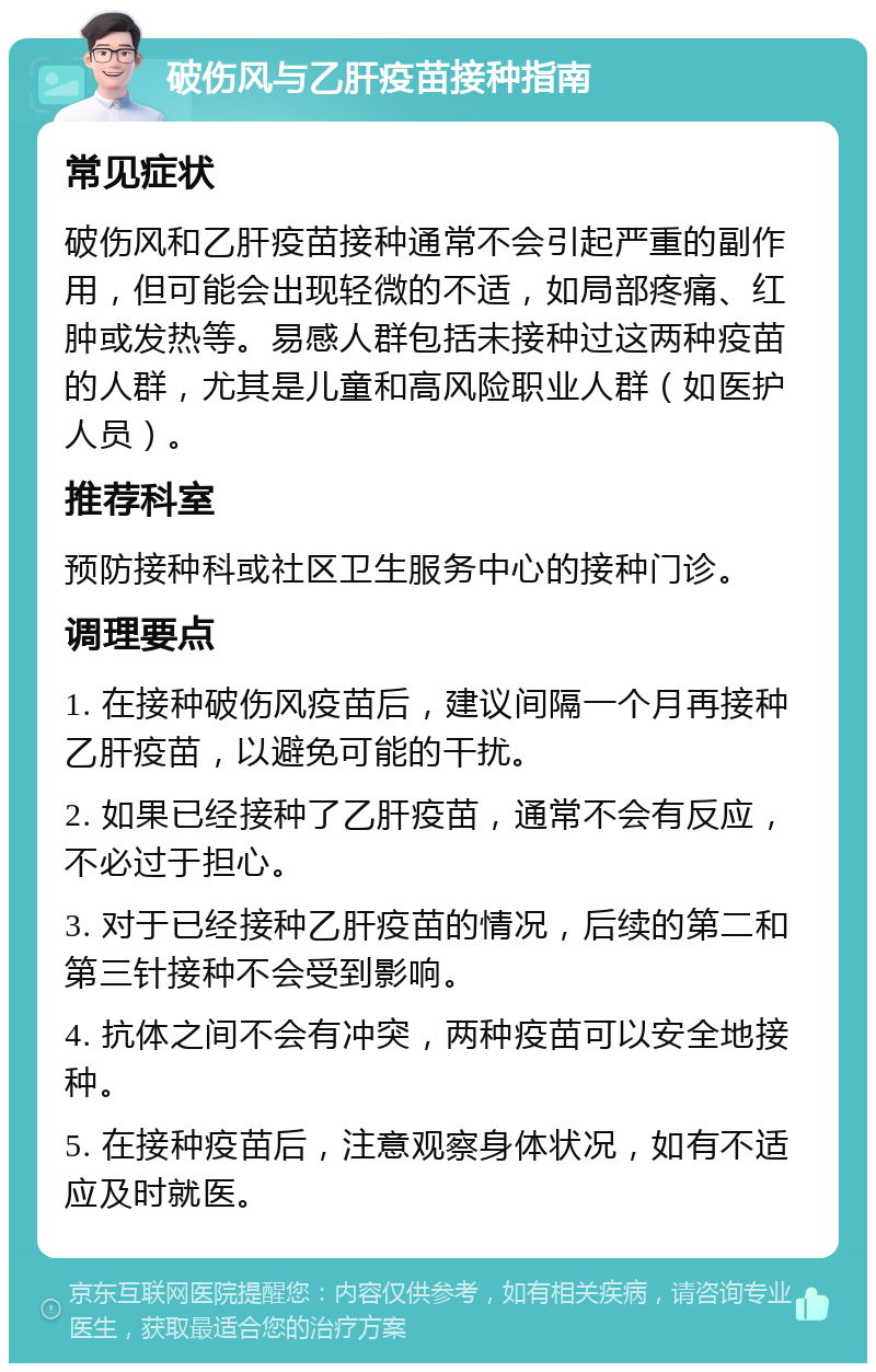 破伤风与乙肝疫苗接种指南 常见症状 破伤风和乙肝疫苗接种通常不会引起严重的副作用，但可能会出现轻微的不适，如局部疼痛、红肿或发热等。易感人群包括未接种过这两种疫苗的人群，尤其是儿童和高风险职业人群（如医护人员）。 推荐科室 预防接种科或社区卫生服务中心的接种门诊。 调理要点 1. 在接种破伤风疫苗后，建议间隔一个月再接种乙肝疫苗，以避免可能的干扰。 2. 如果已经接种了乙肝疫苗，通常不会有反应，不必过于担心。 3. 对于已经接种乙肝疫苗的情况，后续的第二和第三针接种不会受到影响。 4. 抗体之间不会有冲突，两种疫苗可以安全地接种。 5. 在接种疫苗后，注意观察身体状况，如有不适应及时就医。