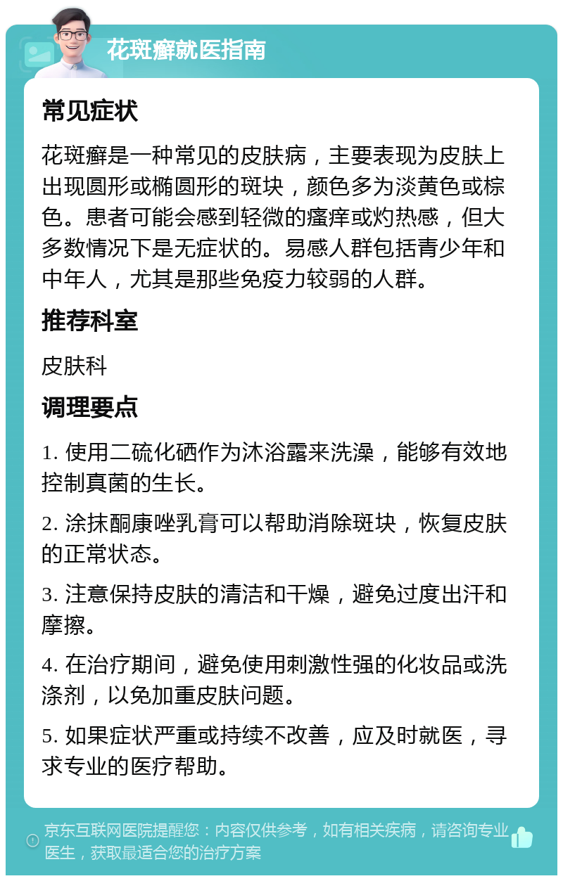 花斑癣就医指南 常见症状 花斑癣是一种常见的皮肤病，主要表现为皮肤上出现圆形或椭圆形的斑块，颜色多为淡黄色或棕色。患者可能会感到轻微的瘙痒或灼热感，但大多数情况下是无症状的。易感人群包括青少年和中年人，尤其是那些免疫力较弱的人群。 推荐科室 皮肤科 调理要点 1. 使用二硫化硒作为沐浴露来洗澡，能够有效地控制真菌的生长。 2. 涂抹酮康唑乳膏可以帮助消除斑块，恢复皮肤的正常状态。 3. 注意保持皮肤的清洁和干燥，避免过度出汗和摩擦。 4. 在治疗期间，避免使用刺激性强的化妆品或洗涤剂，以免加重皮肤问题。 5. 如果症状严重或持续不改善，应及时就医，寻求专业的医疗帮助。