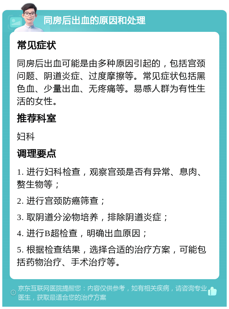 同房后出血的原因和处理 常见症状 同房后出血可能是由多种原因引起的，包括宫颈问题、阴道炎症、过度摩擦等。常见症状包括黑色血、少量出血、无疼痛等。易感人群为有性生活的女性。 推荐科室 妇科 调理要点 1. 进行妇科检查，观察宫颈是否有异常、息肉、赘生物等； 2. 进行宫颈防癌筛查； 3. 取阴道分泌物培养，排除阴道炎症； 4. 进行B超检查，明确出血原因； 5. 根据检查结果，选择合适的治疗方案，可能包括药物治疗、手术治疗等。