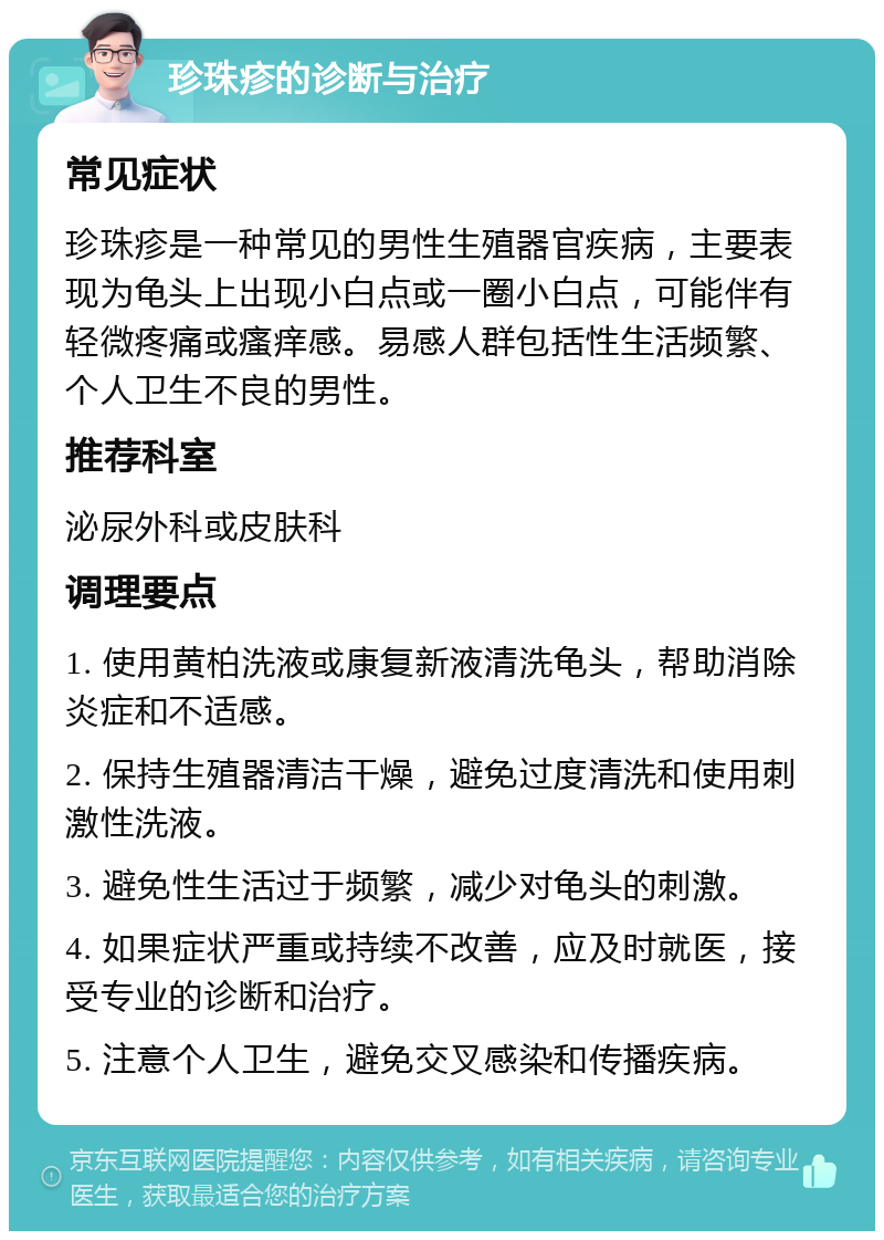 珍珠疹的诊断与治疗 常见症状 珍珠疹是一种常见的男性生殖器官疾病，主要表现为龟头上出现小白点或一圈小白点，可能伴有轻微疼痛或瘙痒感。易感人群包括性生活频繁、个人卫生不良的男性。 推荐科室 泌尿外科或皮肤科 调理要点 1. 使用黄柏洗液或康复新液清洗龟头，帮助消除炎症和不适感。 2. 保持生殖器清洁干燥，避免过度清洗和使用刺激性洗液。 3. 避免性生活过于频繁，减少对龟头的刺激。 4. 如果症状严重或持续不改善，应及时就医，接受专业的诊断和治疗。 5. 注意个人卫生，避免交叉感染和传播疾病。