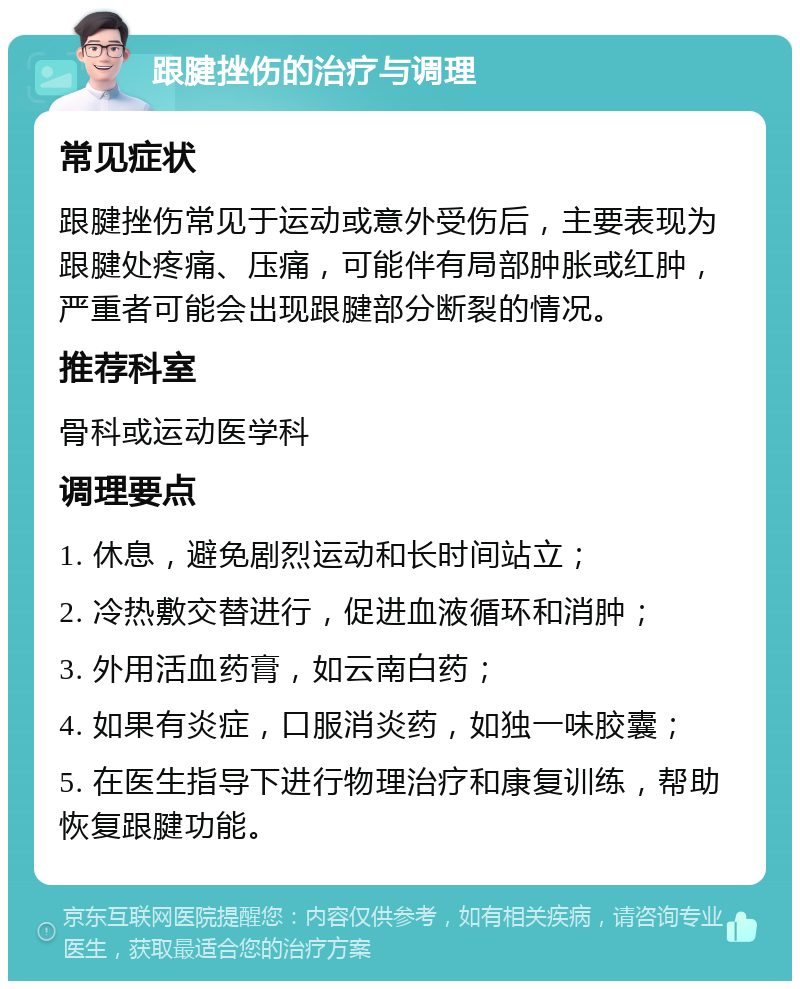 跟腱挫伤的治疗与调理 常见症状 跟腱挫伤常见于运动或意外受伤后，主要表现为跟腱处疼痛、压痛，可能伴有局部肿胀或红肿，严重者可能会出现跟腱部分断裂的情况。 推荐科室 骨科或运动医学科 调理要点 1. 休息，避免剧烈运动和长时间站立； 2. 冷热敷交替进行，促进血液循环和消肿； 3. 外用活血药膏，如云南白药； 4. 如果有炎症，口服消炎药，如独一味胶囊； 5. 在医生指导下进行物理治疗和康复训练，帮助恢复跟腱功能。