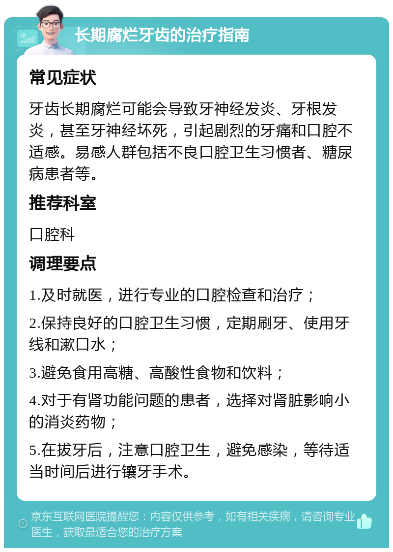 长期腐烂牙齿的治疗指南 常见症状 牙齿长期腐烂可能会导致牙神经发炎、牙根发炎，甚至牙神经坏死，引起剧烈的牙痛和口腔不适感。易感人群包括不良口腔卫生习惯者、糖尿病患者等。 推荐科室 口腔科 调理要点 1.及时就医，进行专业的口腔检查和治疗； 2.保持良好的口腔卫生习惯，定期刷牙、使用牙线和漱口水； 3.避免食用高糖、高酸性食物和饮料； 4.对于有肾功能问题的患者，选择对肾脏影响小的消炎药物； 5.在拔牙后，注意口腔卫生，避免感染，等待适当时间后进行镶牙手术。