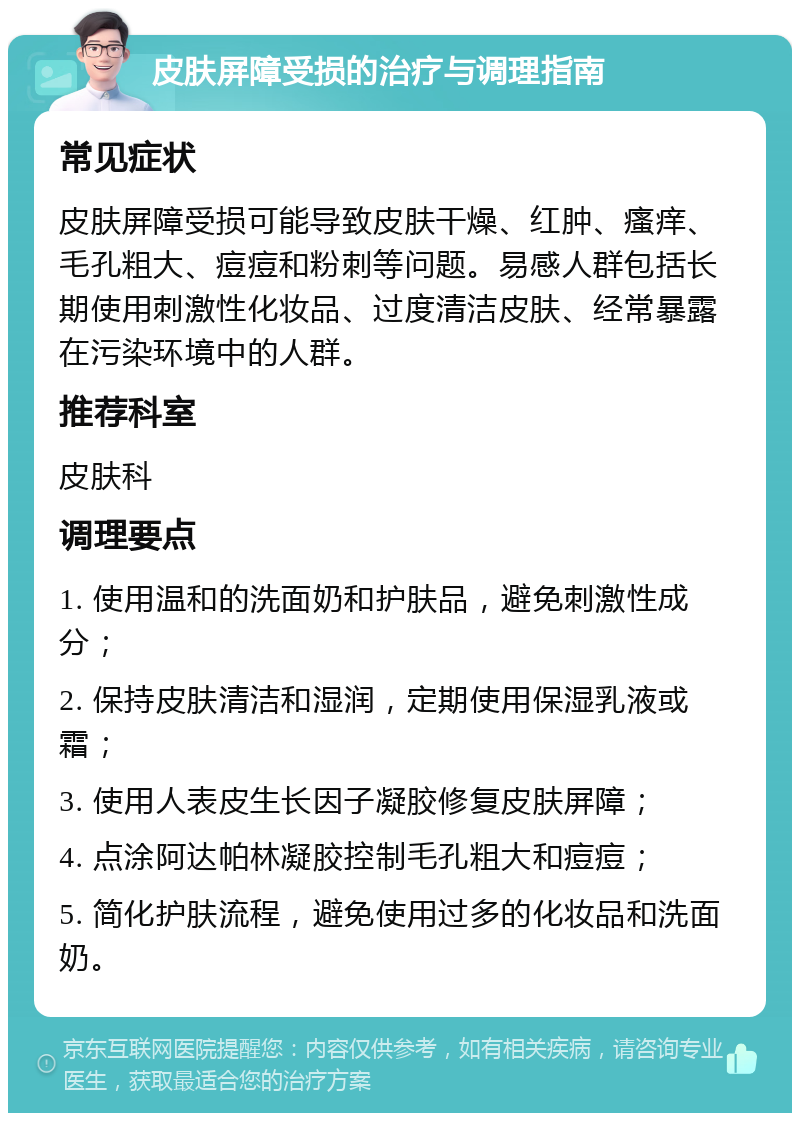 皮肤屏障受损的治疗与调理指南 常见症状 皮肤屏障受损可能导致皮肤干燥、红肿、瘙痒、毛孔粗大、痘痘和粉刺等问题。易感人群包括长期使用刺激性化妆品、过度清洁皮肤、经常暴露在污染环境中的人群。 推荐科室 皮肤科 调理要点 1. 使用温和的洗面奶和护肤品，避免刺激性成分； 2. 保持皮肤清洁和湿润，定期使用保湿乳液或霜； 3. 使用人表皮生长因子凝胶修复皮肤屏障； 4. 点涂阿达帕林凝胶控制毛孔粗大和痘痘； 5. 简化护肤流程，避免使用过多的化妆品和洗面奶。