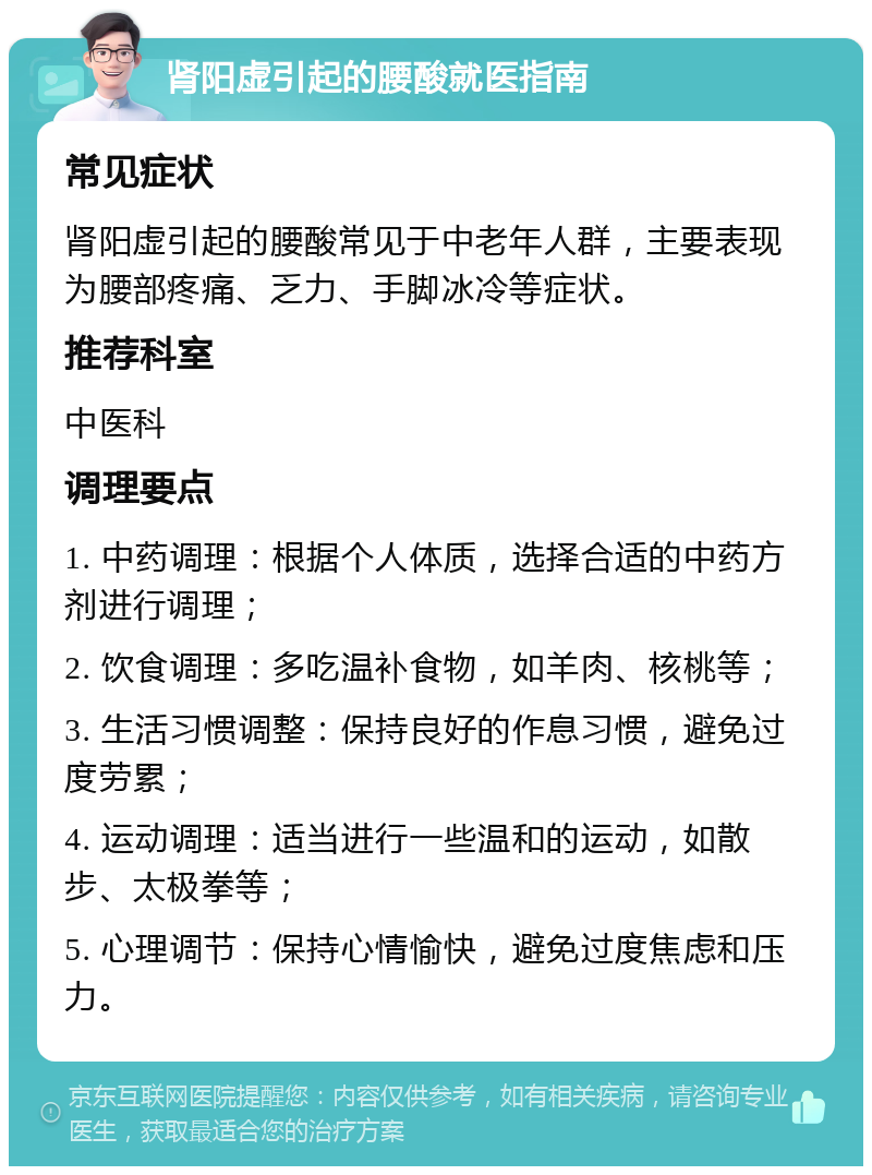 肾阳虚引起的腰酸就医指南 常见症状 肾阳虚引起的腰酸常见于中老年人群，主要表现为腰部疼痛、乏力、手脚冰冷等症状。 推荐科室 中医科 调理要点 1. 中药调理：根据个人体质，选择合适的中药方剂进行调理； 2. 饮食调理：多吃温补食物，如羊肉、核桃等； 3. 生活习惯调整：保持良好的作息习惯，避免过度劳累； 4. 运动调理：适当进行一些温和的运动，如散步、太极拳等； 5. 心理调节：保持心情愉快，避免过度焦虑和压力。