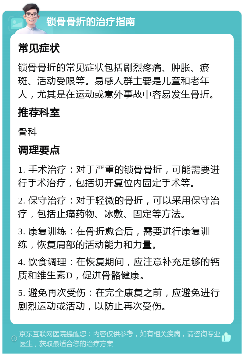 锁骨骨折的治疗指南 常见症状 锁骨骨折的常见症状包括剧烈疼痛、肿胀、瘀斑、活动受限等。易感人群主要是儿童和老年人，尤其是在运动或意外事故中容易发生骨折。 推荐科室 骨科 调理要点 1. 手术治疗：对于严重的锁骨骨折，可能需要进行手术治疗，包括切开复位内固定手术等。 2. 保守治疗：对于轻微的骨折，可以采用保守治疗，包括止痛药物、冰敷、固定等方法。 3. 康复训练：在骨折愈合后，需要进行康复训练，恢复肩部的活动能力和力量。 4. 饮食调理：在恢复期间，应注意补充足够的钙质和维生素D，促进骨骼健康。 5. 避免再次受伤：在完全康复之前，应避免进行剧烈运动或活动，以防止再次受伤。