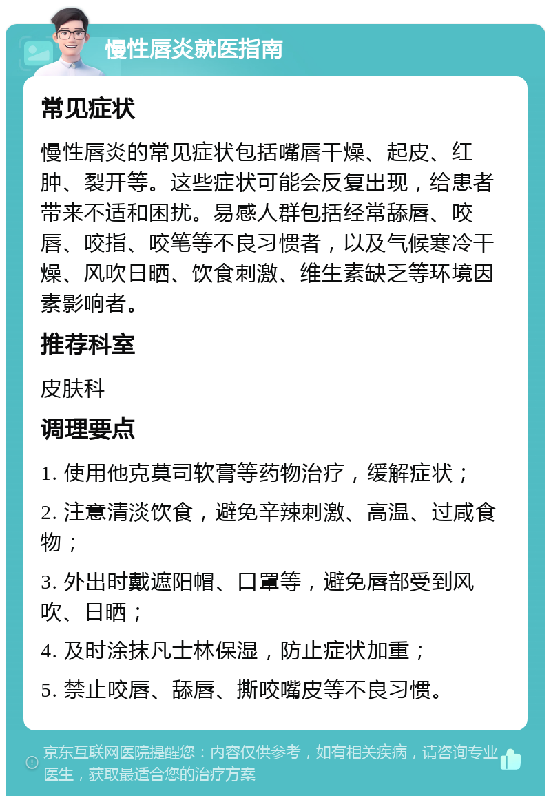 慢性唇炎就医指南 常见症状 慢性唇炎的常见症状包括嘴唇干燥、起皮、红肿、裂开等。这些症状可能会反复出现，给患者带来不适和困扰。易感人群包括经常舔唇、咬唇、咬指、咬笔等不良习惯者，以及气候寒冷干燥、风吹日晒、饮食刺激、维生素缺乏等环境因素影响者。 推荐科室 皮肤科 调理要点 1. 使用他克莫司软膏等药物治疗，缓解症状； 2. 注意清淡饮食，避免辛辣刺激、高温、过咸食物； 3. 外出时戴遮阳帽、口罩等，避免唇部受到风吹、日晒； 4. 及时涂抹凡士林保湿，防止症状加重； 5. 禁止咬唇、舔唇、撕咬嘴皮等不良习惯。