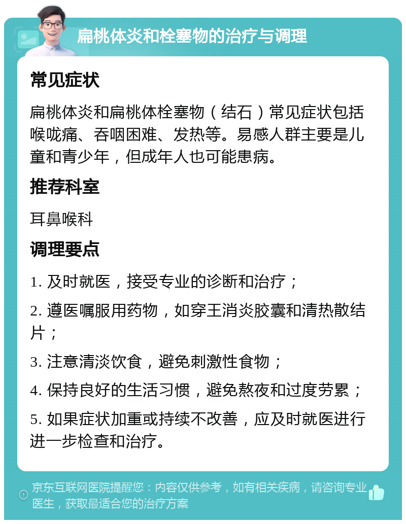 扁桃体炎和栓塞物的治疗与调理 常见症状 扁桃体炎和扁桃体栓塞物（结石）常见症状包括喉咙痛、吞咽困难、发热等。易感人群主要是儿童和青少年，但成年人也可能患病。 推荐科室 耳鼻喉科 调理要点 1. 及时就医，接受专业的诊断和治疗； 2. 遵医嘱服用药物，如穿王消炎胶囊和清热散结片； 3. 注意清淡饮食，避免刺激性食物； 4. 保持良好的生活习惯，避免熬夜和过度劳累； 5. 如果症状加重或持续不改善，应及时就医进行进一步检查和治疗。