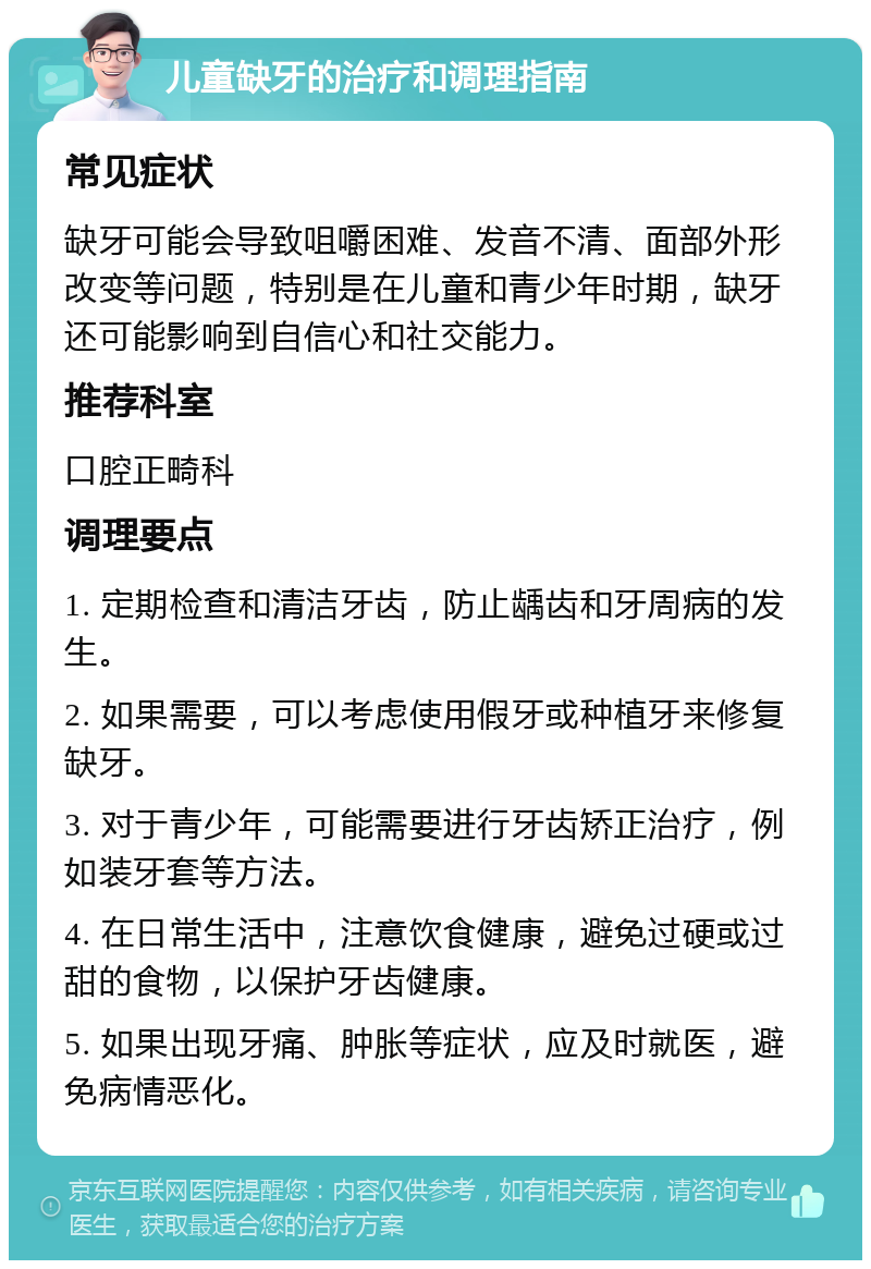 儿童缺牙的治疗和调理指南 常见症状 缺牙可能会导致咀嚼困难、发音不清、面部外形改变等问题，特别是在儿童和青少年时期，缺牙还可能影响到自信心和社交能力。 推荐科室 口腔正畸科 调理要点 1. 定期检查和清洁牙齿，防止龋齿和牙周病的发生。 2. 如果需要，可以考虑使用假牙或种植牙来修复缺牙。 3. 对于青少年，可能需要进行牙齿矫正治疗，例如装牙套等方法。 4. 在日常生活中，注意饮食健康，避免过硬或过甜的食物，以保护牙齿健康。 5. 如果出现牙痛、肿胀等症状，应及时就医，避免病情恶化。