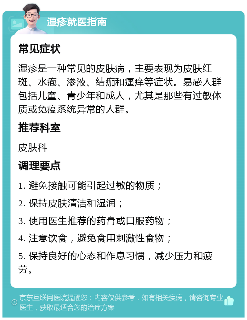 湿疹就医指南 常见症状 湿疹是一种常见的皮肤病，主要表现为皮肤红斑、水疱、渗液、结痂和瘙痒等症状。易感人群包括儿童、青少年和成人，尤其是那些有过敏体质或免疫系统异常的人群。 推荐科室 皮肤科 调理要点 1. 避免接触可能引起过敏的物质； 2. 保持皮肤清洁和湿润； 3. 使用医生推荐的药膏或口服药物； 4. 注意饮食，避免食用刺激性食物； 5. 保持良好的心态和作息习惯，减少压力和疲劳。