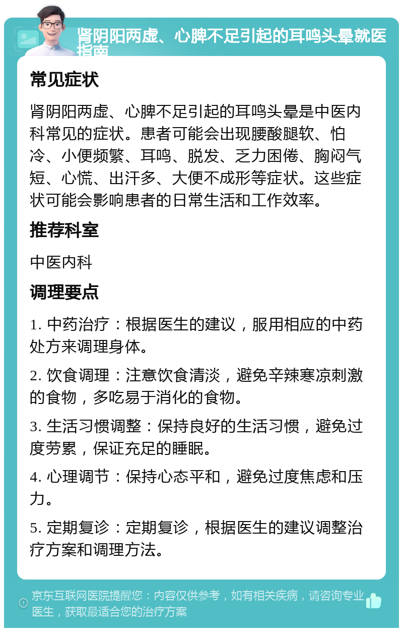 肾阴阳两虚、心脾不足引起的耳鸣头晕就医指南 常见症状 肾阴阳两虚、心脾不足引起的耳鸣头晕是中医内科常见的症状。患者可能会出现腰酸腿软、怕冷、小便频繁、耳鸣、脱发、乏力困倦、胸闷气短、心慌、出汗多、大便不成形等症状。这些症状可能会影响患者的日常生活和工作效率。 推荐科室 中医内科 调理要点 1. 中药治疗：根据医生的建议，服用相应的中药处方来调理身体。 2. 饮食调理：注意饮食清淡，避免辛辣寒凉刺激的食物，多吃易于消化的食物。 3. 生活习惯调整：保持良好的生活习惯，避免过度劳累，保证充足的睡眠。 4. 心理调节：保持心态平和，避免过度焦虑和压力。 5. 定期复诊：定期复诊，根据医生的建议调整治疗方案和调理方法。