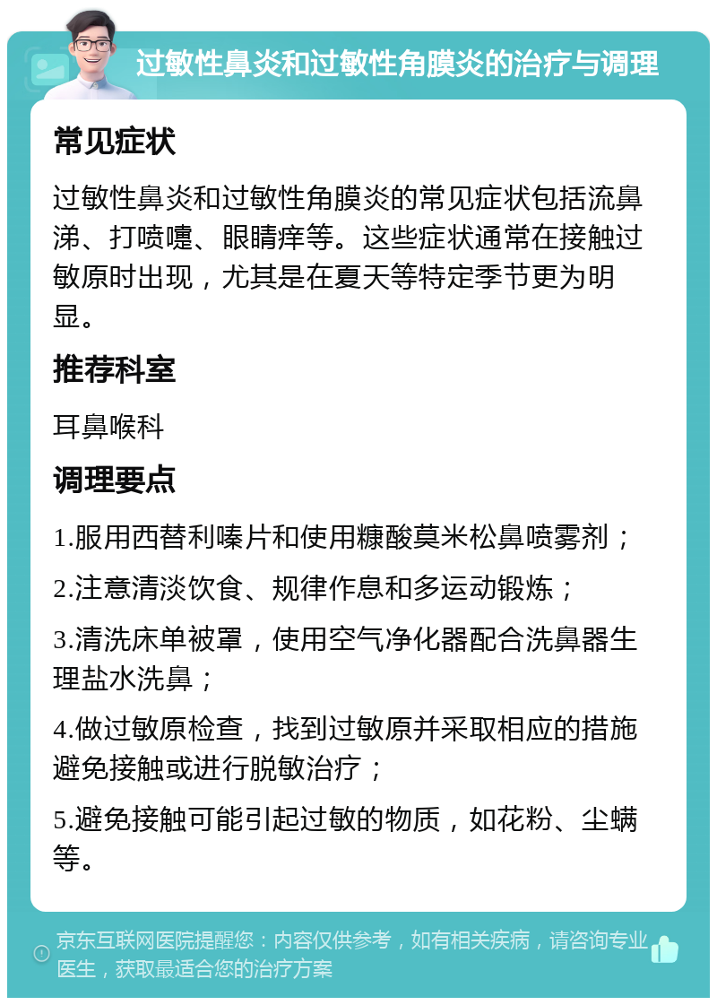 过敏性鼻炎和过敏性角膜炎的治疗与调理 常见症状 过敏性鼻炎和过敏性角膜炎的常见症状包括流鼻涕、打喷嚏、眼睛痒等。这些症状通常在接触过敏原时出现，尤其是在夏天等特定季节更为明显。 推荐科室 耳鼻喉科 调理要点 1.服用西替利嗪片和使用糠酸莫米松鼻喷雾剂； 2.注意清淡饮食、规律作息和多运动锻炼； 3.清洗床单被罩，使用空气净化器配合洗鼻器生理盐水洗鼻； 4.做过敏原检查，找到过敏原并采取相应的措施避免接触或进行脱敏治疗； 5.避免接触可能引起过敏的物质，如花粉、尘螨等。