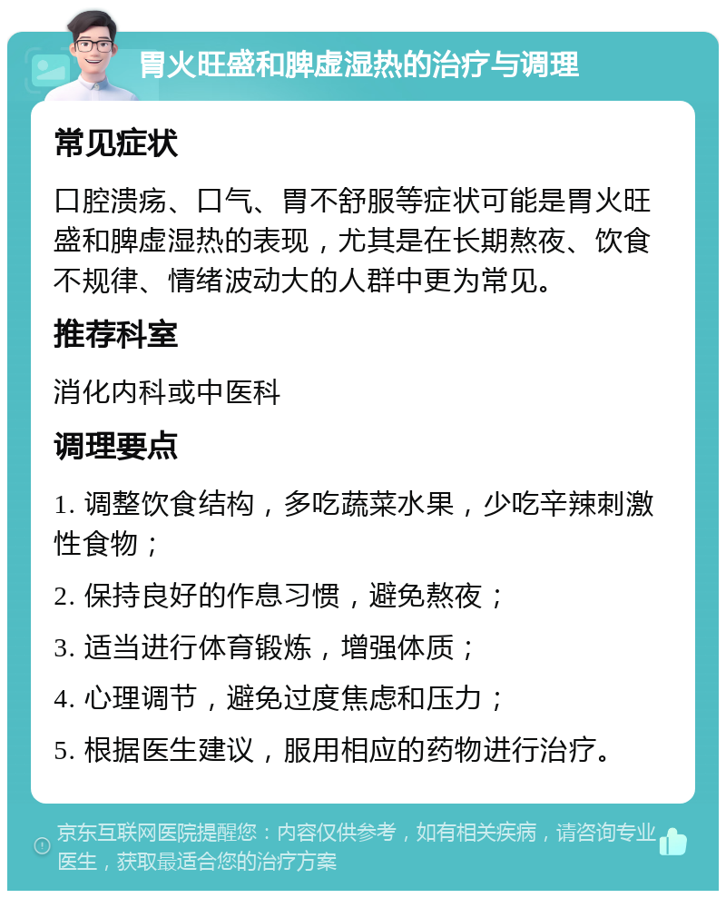 胃火旺盛和脾虚湿热的治疗与调理 常见症状 口腔溃疡、口气、胃不舒服等症状可能是胃火旺盛和脾虚湿热的表现，尤其是在长期熬夜、饮食不规律、情绪波动大的人群中更为常见。 推荐科室 消化内科或中医科 调理要点 1. 调整饮食结构，多吃蔬菜水果，少吃辛辣刺激性食物； 2. 保持良好的作息习惯，避免熬夜； 3. 适当进行体育锻炼，增强体质； 4. 心理调节，避免过度焦虑和压力； 5. 根据医生建议，服用相应的药物进行治疗。