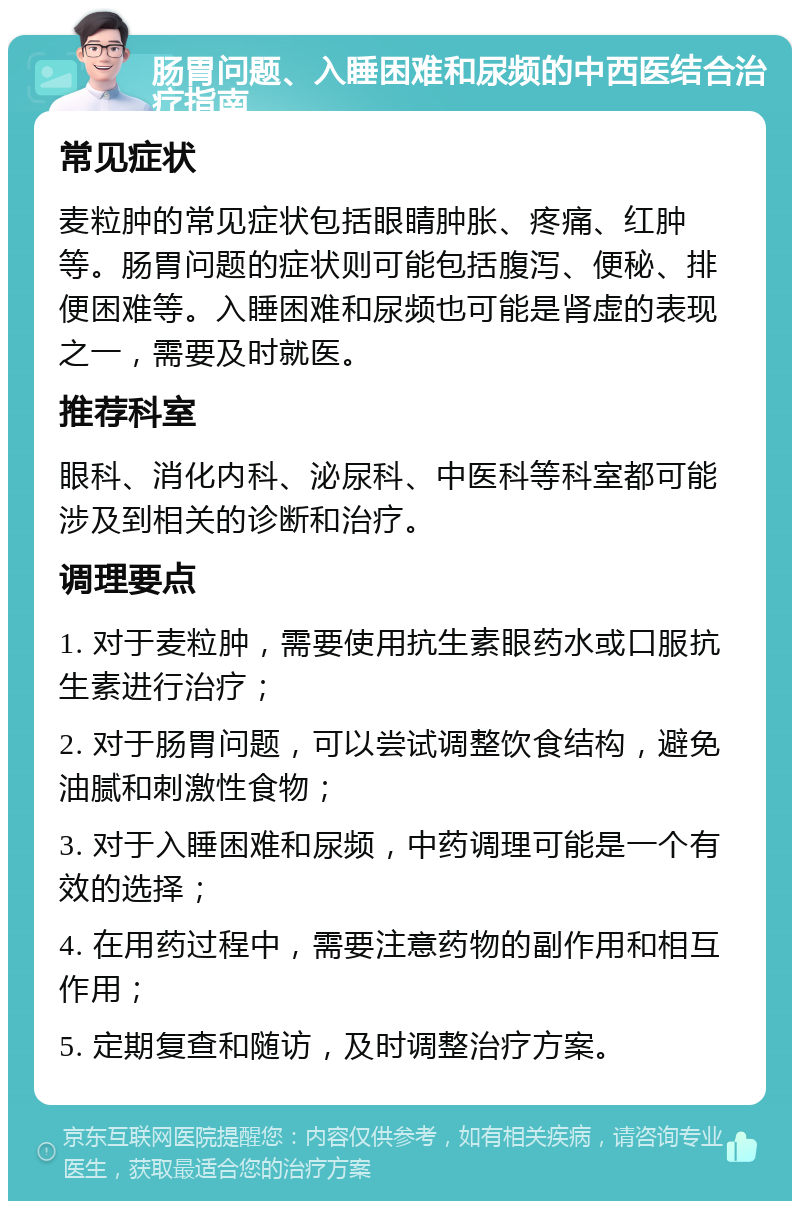 肠胃问题、入睡困难和尿频的中西医结合治疗指南 常见症状 麦粒肿的常见症状包括眼睛肿胀、疼痛、红肿等。肠胃问题的症状则可能包括腹泻、便秘、排便困难等。入睡困难和尿频也可能是肾虚的表现之一，需要及时就医。 推荐科室 眼科、消化内科、泌尿科、中医科等科室都可能涉及到相关的诊断和治疗。 调理要点 1. 对于麦粒肿，需要使用抗生素眼药水或口服抗生素进行治疗； 2. 对于肠胃问题，可以尝试调整饮食结构，避免油腻和刺激性食物； 3. 对于入睡困难和尿频，中药调理可能是一个有效的选择； 4. 在用药过程中，需要注意药物的副作用和相互作用； 5. 定期复查和随访，及时调整治疗方案。