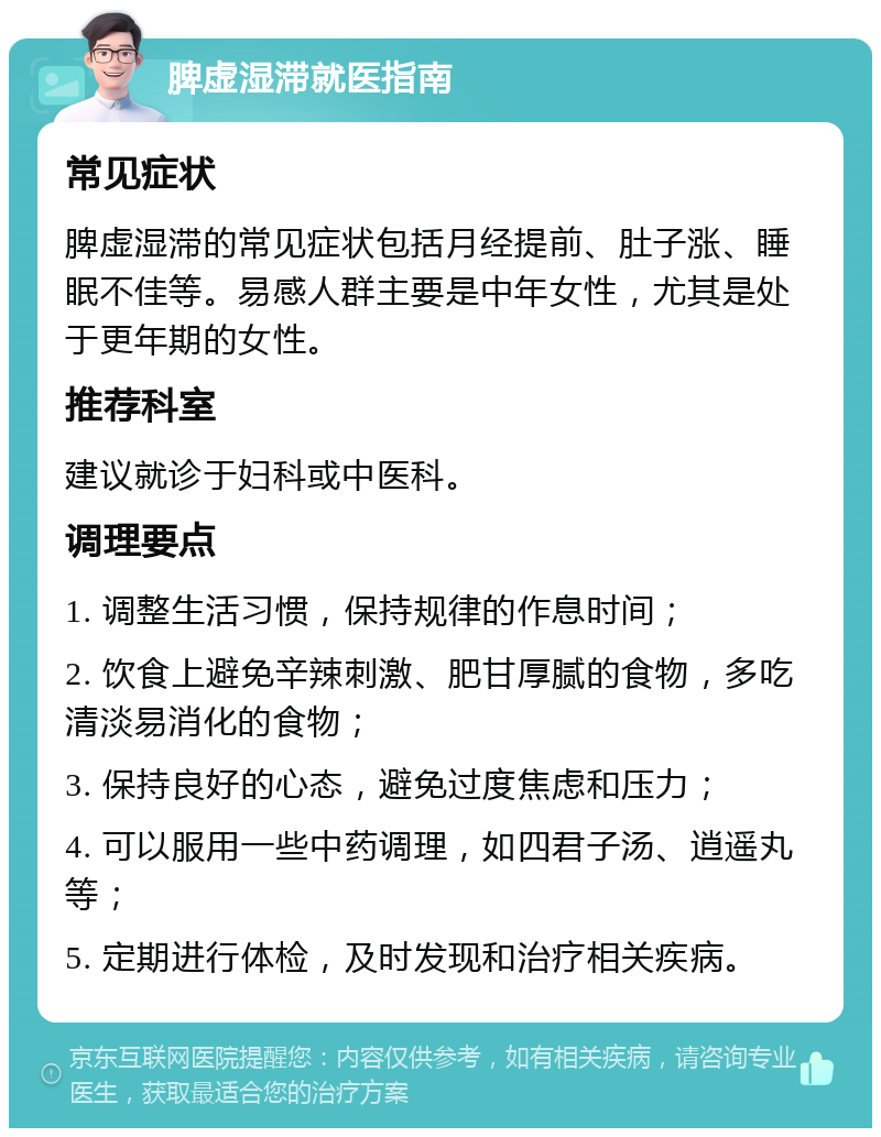 脾虚湿滞就医指南 常见症状 脾虚湿滞的常见症状包括月经提前、肚子涨、睡眠不佳等。易感人群主要是中年女性，尤其是处于更年期的女性。 推荐科室 建议就诊于妇科或中医科。 调理要点 1. 调整生活习惯，保持规律的作息时间； 2. 饮食上避免辛辣刺激、肥甘厚腻的食物，多吃清淡易消化的食物； 3. 保持良好的心态，避免过度焦虑和压力； 4. 可以服用一些中药调理，如四君子汤、逍遥丸等； 5. 定期进行体检，及时发现和治疗相关疾病。