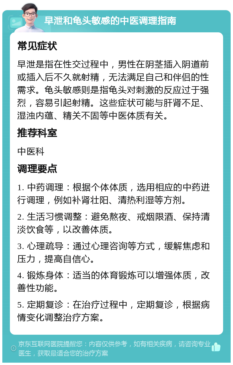 早泄和龟头敏感的中医调理指南 常见症状 早泄是指在性交过程中，男性在阴茎插入阴道前或插入后不久就射精，无法满足自己和伴侣的性需求。龟头敏感则是指龟头对刺激的反应过于强烈，容易引起射精。这些症状可能与肝肾不足、湿浊内蕴、精关不固等中医体质有关。 推荐科室 中医科 调理要点 1. 中药调理：根据个体体质，选用相应的中药进行调理，例如补肾壮阳、清热利湿等方剂。 2. 生活习惯调整：避免熬夜、戒烟限酒、保持清淡饮食等，以改善体质。 3. 心理疏导：通过心理咨询等方式，缓解焦虑和压力，提高自信心。 4. 锻炼身体：适当的体育锻炼可以增强体质，改善性功能。 5. 定期复诊：在治疗过程中，定期复诊，根据病情变化调整治疗方案。