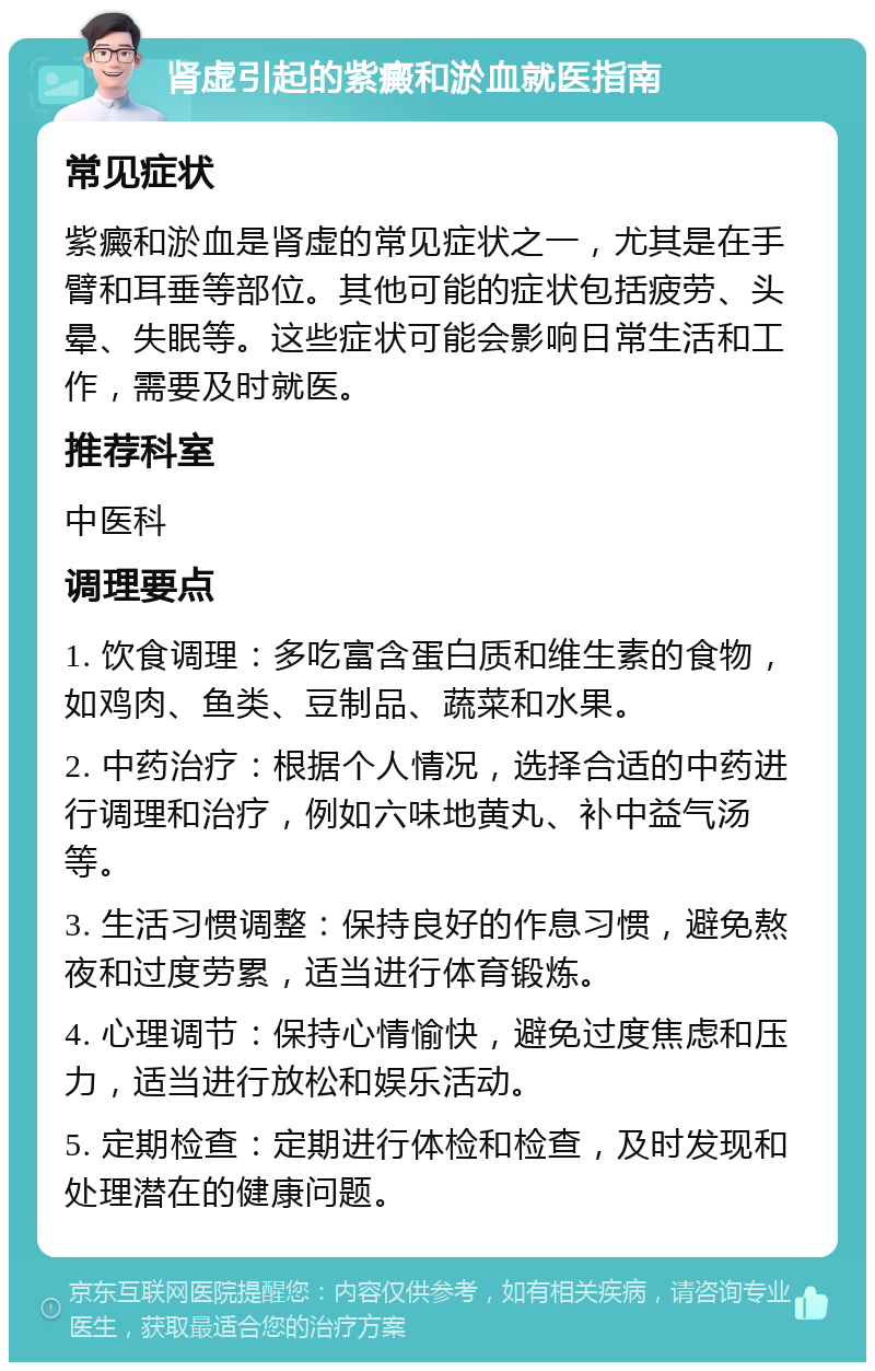 肾虚引起的紫癜和淤血就医指南 常见症状 紫癜和淤血是肾虚的常见症状之一，尤其是在手臂和耳垂等部位。其他可能的症状包括疲劳、头晕、失眠等。这些症状可能会影响日常生活和工作，需要及时就医。 推荐科室 中医科 调理要点 1. 饮食调理：多吃富含蛋白质和维生素的食物，如鸡肉、鱼类、豆制品、蔬菜和水果。 2. 中药治疗：根据个人情况，选择合适的中药进行调理和治疗，例如六味地黄丸、补中益气汤等。 3. 生活习惯调整：保持良好的作息习惯，避免熬夜和过度劳累，适当进行体育锻炼。 4. 心理调节：保持心情愉快，避免过度焦虑和压力，适当进行放松和娱乐活动。 5. 定期检查：定期进行体检和检查，及时发现和处理潜在的健康问题。