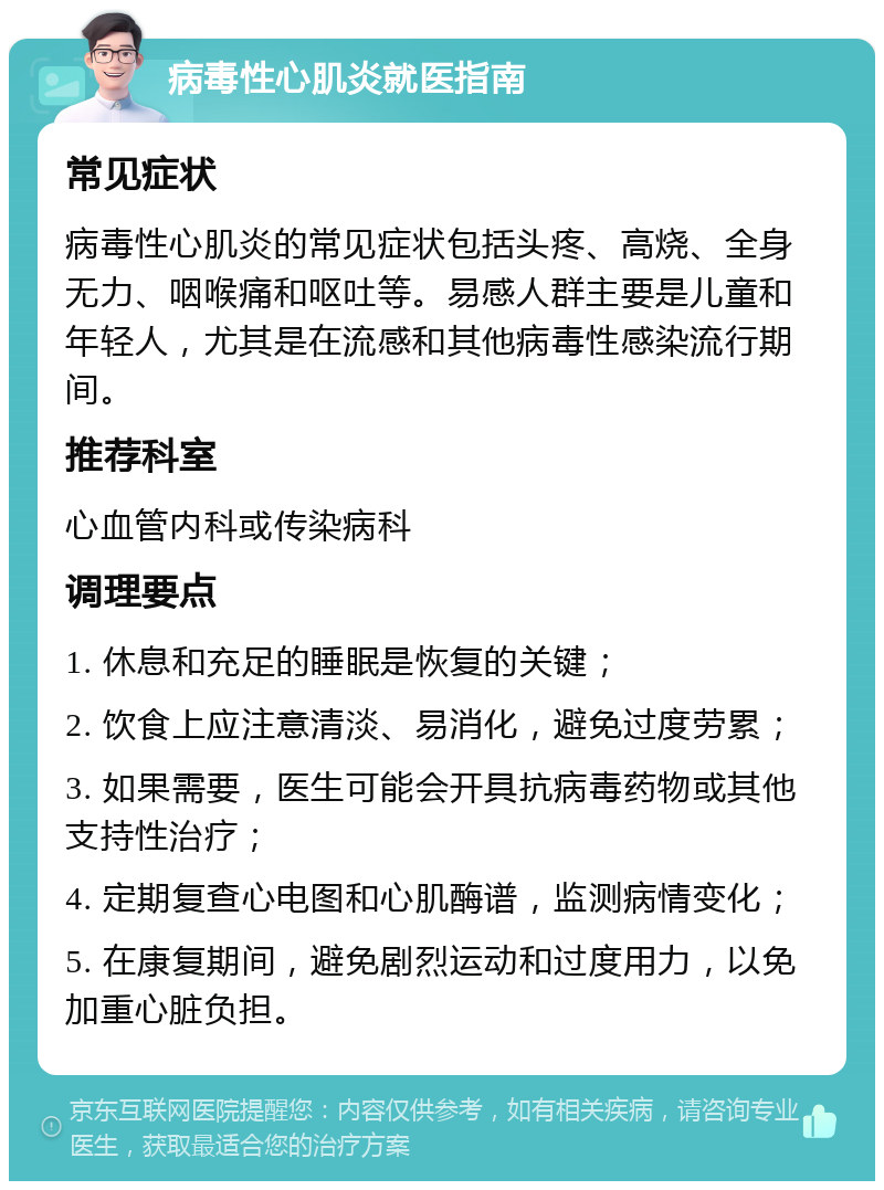 病毒性心肌炎就医指南 常见症状 病毒性心肌炎的常见症状包括头疼、高烧、全身无力、咽喉痛和呕吐等。易感人群主要是儿童和年轻人，尤其是在流感和其他病毒性感染流行期间。 推荐科室 心血管内科或传染病科 调理要点 1. 休息和充足的睡眠是恢复的关键； 2. 饮食上应注意清淡、易消化，避免过度劳累； 3. 如果需要，医生可能会开具抗病毒药物或其他支持性治疗； 4. 定期复查心电图和心肌酶谱，监测病情变化； 5. 在康复期间，避免剧烈运动和过度用力，以免加重心脏负担。