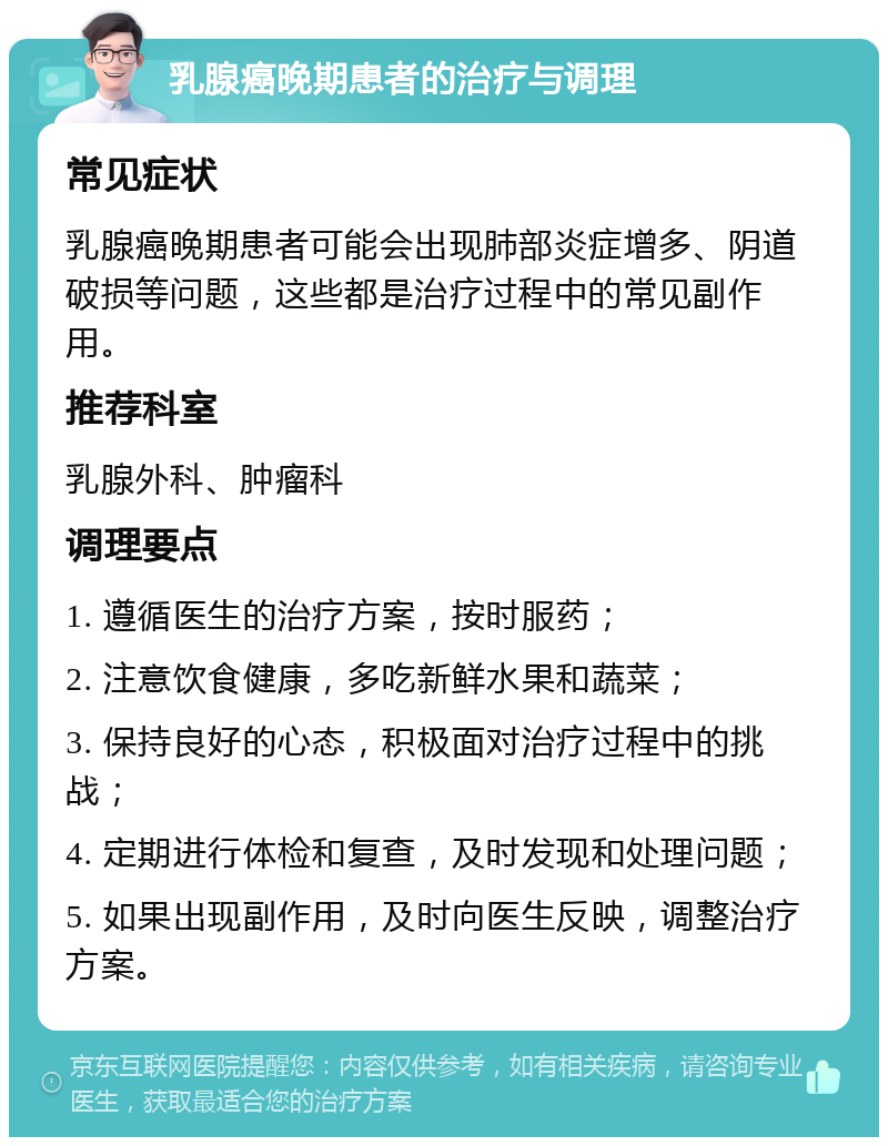 乳腺癌晚期患者的治疗与调理 常见症状 乳腺癌晚期患者可能会出现肺部炎症增多、阴道破损等问题，这些都是治疗过程中的常见副作用。 推荐科室 乳腺外科、肿瘤科 调理要点 1. 遵循医生的治疗方案，按时服药； 2. 注意饮食健康，多吃新鲜水果和蔬菜； 3. 保持良好的心态，积极面对治疗过程中的挑战； 4. 定期进行体检和复查，及时发现和处理问题； 5. 如果出现副作用，及时向医生反映，调整治疗方案。