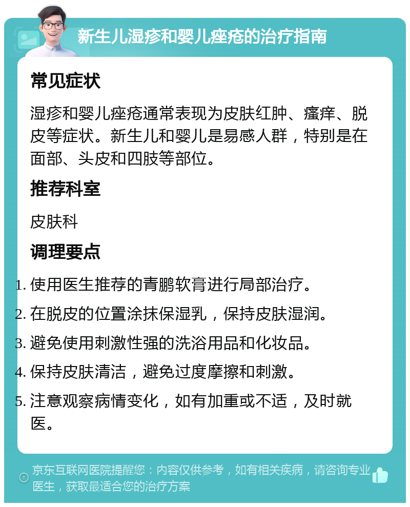 新生儿湿疹和婴儿痤疮的治疗指南 常见症状 湿疹和婴儿痤疮通常表现为皮肤红肿、瘙痒、脱皮等症状。新生儿和婴儿是易感人群，特别是在面部、头皮和四肢等部位。 推荐科室 皮肤科 调理要点 使用医生推荐的青鹏软膏进行局部治疗。 在脱皮的位置涂抹保湿乳，保持皮肤湿润。 避免使用刺激性强的洗浴用品和化妆品。 保持皮肤清洁，避免过度摩擦和刺激。 注意观察病情变化，如有加重或不适，及时就医。