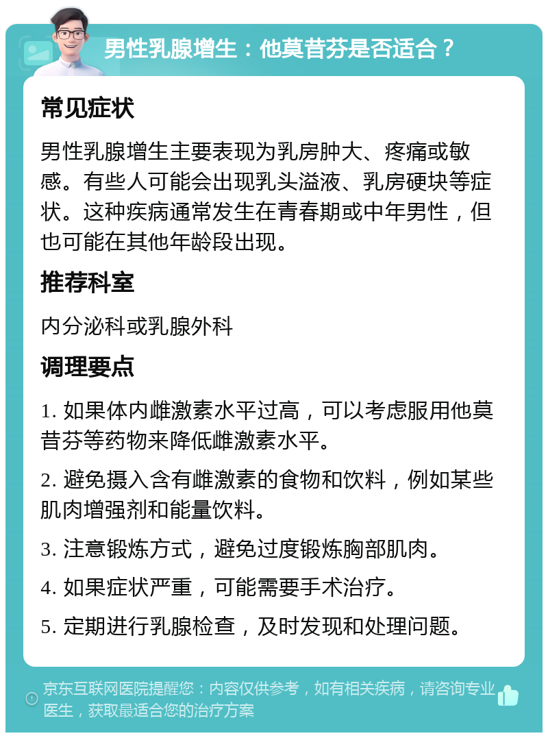 男性乳腺增生：他莫昔芬是否适合？ 常见症状 男性乳腺增生主要表现为乳房肿大、疼痛或敏感。有些人可能会出现乳头溢液、乳房硬块等症状。这种疾病通常发生在青春期或中年男性，但也可能在其他年龄段出现。 推荐科室 内分泌科或乳腺外科 调理要点 1. 如果体内雌激素水平过高，可以考虑服用他莫昔芬等药物来降低雌激素水平。 2. 避免摄入含有雌激素的食物和饮料，例如某些肌肉增强剂和能量饮料。 3. 注意锻炼方式，避免过度锻炼胸部肌肉。 4. 如果症状严重，可能需要手术治疗。 5. 定期进行乳腺检查，及时发现和处理问题。