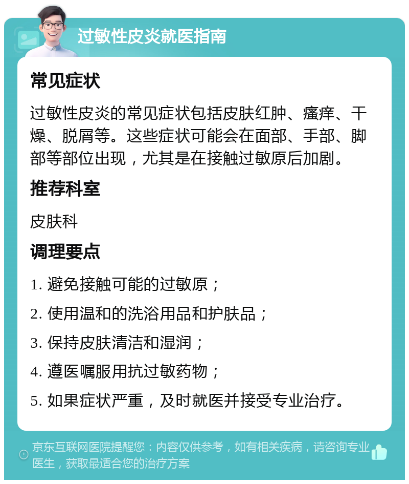 过敏性皮炎就医指南 常见症状 过敏性皮炎的常见症状包括皮肤红肿、瘙痒、干燥、脱屑等。这些症状可能会在面部、手部、脚部等部位出现，尤其是在接触过敏原后加剧。 推荐科室 皮肤科 调理要点 1. 避免接触可能的过敏原； 2. 使用温和的洗浴用品和护肤品； 3. 保持皮肤清洁和湿润； 4. 遵医嘱服用抗过敏药物； 5. 如果症状严重，及时就医并接受专业治疗。