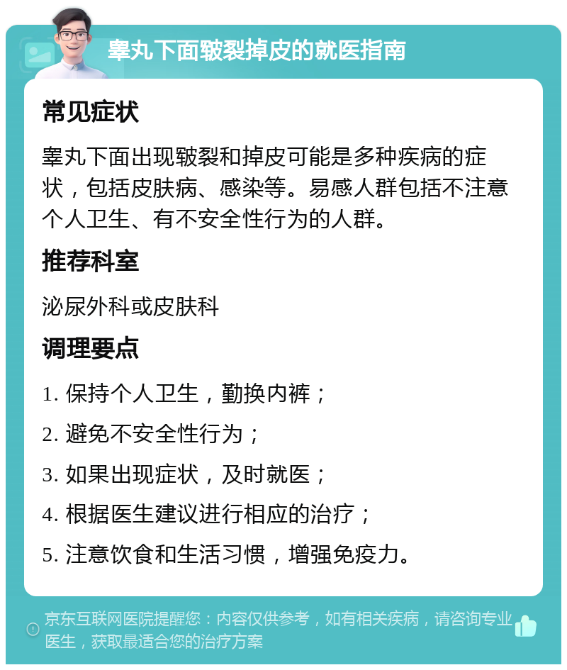 睾丸下面皲裂掉皮的就医指南 常见症状 睾丸下面出现皲裂和掉皮可能是多种疾病的症状，包括皮肤病、感染等。易感人群包括不注意个人卫生、有不安全性行为的人群。 推荐科室 泌尿外科或皮肤科 调理要点 1. 保持个人卫生，勤换内裤； 2. 避免不安全性行为； 3. 如果出现症状，及时就医； 4. 根据医生建议进行相应的治疗； 5. 注意饮食和生活习惯，增强免疫力。