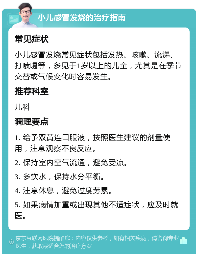 小儿感冒发烧的治疗指南 常见症状 小儿感冒发烧常见症状包括发热、咳嗽、流涕、打喷嚏等，多见于1岁以上的儿童，尤其是在季节交替或气候变化时容易发生。 推荐科室 儿科 调理要点 1. 给予双黄连口服液，按照医生建议的剂量使用，注意观察不良反应。 2. 保持室内空气流通，避免受凉。 3. 多饮水，保持水分平衡。 4. 注意休息，避免过度劳累。 5. 如果病情加重或出现其他不适症状，应及时就医。