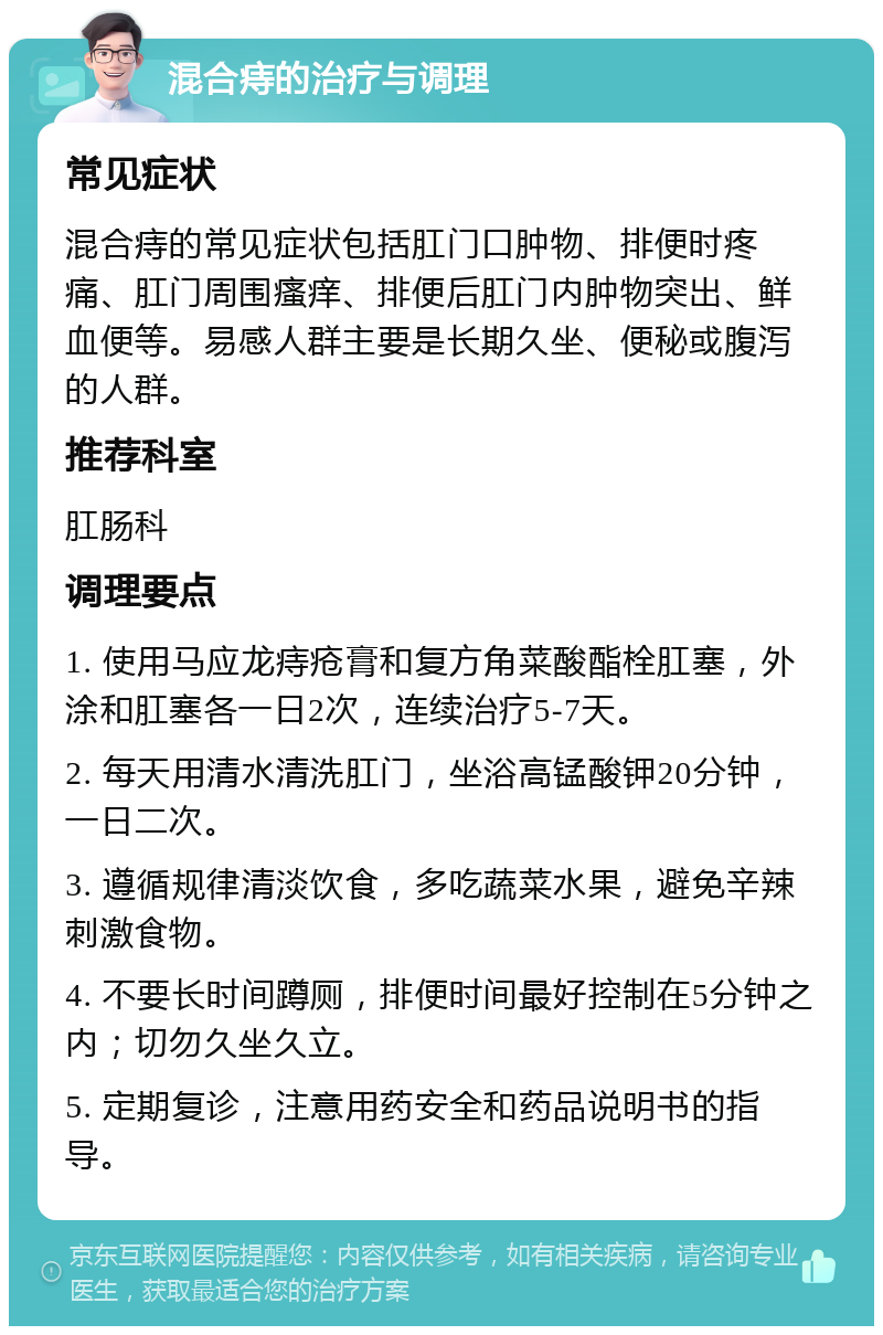 混合痔的治疗与调理 常见症状 混合痔的常见症状包括肛门口肿物、排便时疼痛、肛门周围瘙痒、排便后肛门内肿物突出、鲜血便等。易感人群主要是长期久坐、便秘或腹泻的人群。 推荐科室 肛肠科 调理要点 1. 使用马应龙痔疮膏和复方角菜酸酯栓肛塞，外涂和肛塞各一日2次，连续治疗5-7天。 2. 每天用清水清洗肛门，坐浴高锰酸钾20分钟，一日二次。 3. 遵循规律清淡饮食，多吃蔬菜水果，避免辛辣刺激食物。 4. 不要长时间蹲厕，排便时间最好控制在5分钟之内；切勿久坐久立。 5. 定期复诊，注意用药安全和药品说明书的指导。