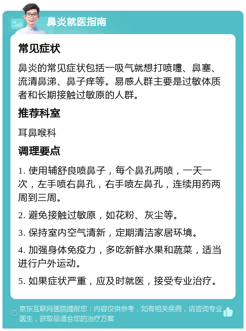 鼻炎就医指南 常见症状 鼻炎的常见症状包括一吸气就想打喷嚏、鼻塞、流清鼻涕、鼻子痒等。易感人群主要是过敏体质者和长期接触过敏原的人群。 推荐科室 耳鼻喉科 调理要点 1. 使用辅舒良喷鼻子，每个鼻孔两喷，一天一次，左手喷右鼻孔，右手喷左鼻孔，连续用药两周到三周。 2. 避免接触过敏原，如花粉、灰尘等。 3. 保持室内空气清新，定期清洁家居环境。 4. 加强身体免疫力，多吃新鲜水果和蔬菜，适当进行户外运动。 5. 如果症状严重，应及时就医，接受专业治疗。