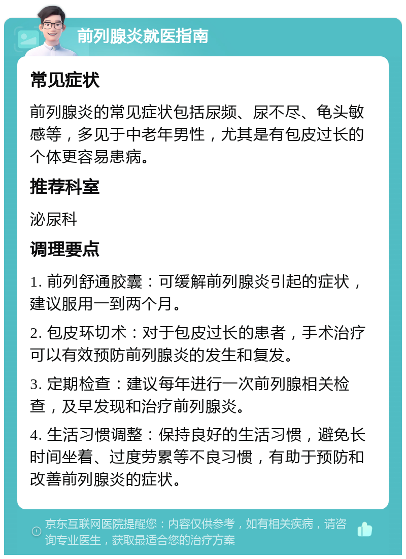 前列腺炎就医指南 常见症状 前列腺炎的常见症状包括尿频、尿不尽、龟头敏感等，多见于中老年男性，尤其是有包皮过长的个体更容易患病。 推荐科室 泌尿科 调理要点 1. 前列舒通胶囊：可缓解前列腺炎引起的症状，建议服用一到两个月。 2. 包皮环切术：对于包皮过长的患者，手术治疗可以有效预防前列腺炎的发生和复发。 3. 定期检查：建议每年进行一次前列腺相关检查，及早发现和治疗前列腺炎。 4. 生活习惯调整：保持良好的生活习惯，避免长时间坐着、过度劳累等不良习惯，有助于预防和改善前列腺炎的症状。