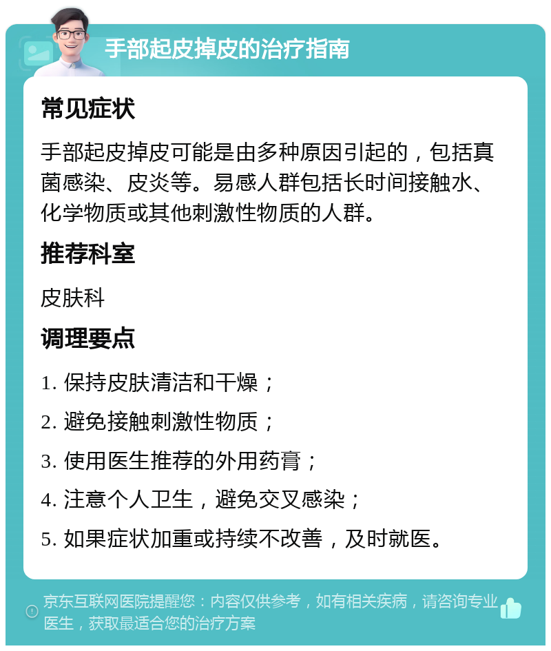 手部起皮掉皮的治疗指南 常见症状 手部起皮掉皮可能是由多种原因引起的，包括真菌感染、皮炎等。易感人群包括长时间接触水、化学物质或其他刺激性物质的人群。 推荐科室 皮肤科 调理要点 1. 保持皮肤清洁和干燥； 2. 避免接触刺激性物质； 3. 使用医生推荐的外用药膏； 4. 注意个人卫生，避免交叉感染； 5. 如果症状加重或持续不改善，及时就医。