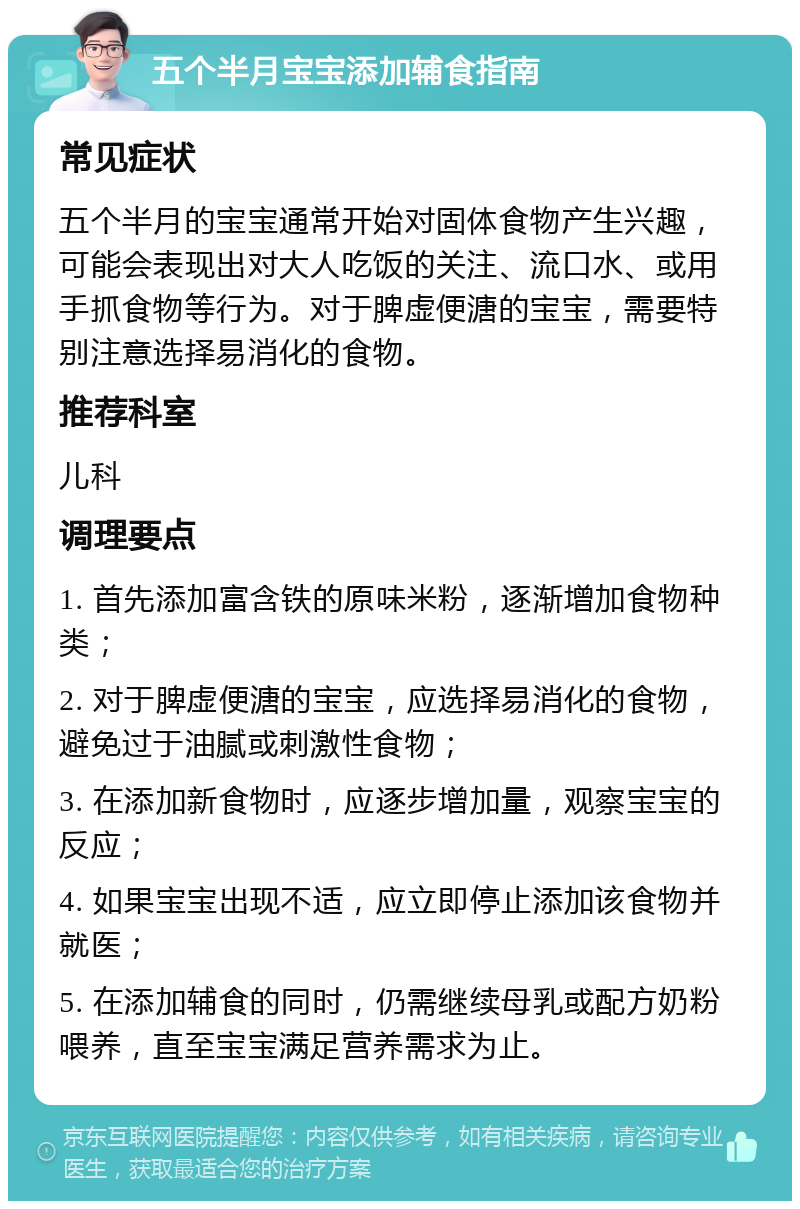 五个半月宝宝添加辅食指南 常见症状 五个半月的宝宝通常开始对固体食物产生兴趣，可能会表现出对大人吃饭的关注、流口水、或用手抓食物等行为。对于脾虚便溏的宝宝，需要特别注意选择易消化的食物。 推荐科室 儿科 调理要点 1. 首先添加富含铁的原味米粉，逐渐增加食物种类； 2. 对于脾虚便溏的宝宝，应选择易消化的食物，避免过于油腻或刺激性食物； 3. 在添加新食物时，应逐步增加量，观察宝宝的反应； 4. 如果宝宝出现不适，应立即停止添加该食物并就医； 5. 在添加辅食的同时，仍需继续母乳或配方奶粉喂养，直至宝宝满足营养需求为止。