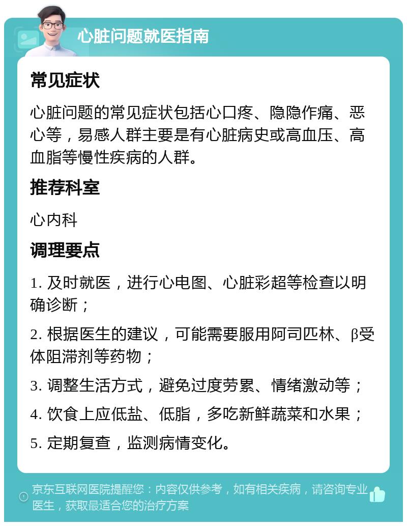 心脏问题就医指南 常见症状 心脏问题的常见症状包括心口疼、隐隐作痛、恶心等，易感人群主要是有心脏病史或高血压、高血脂等慢性疾病的人群。 推荐科室 心内科 调理要点 1. 及时就医，进行心电图、心脏彩超等检查以明确诊断； 2. 根据医生的建议，可能需要服用阿司匹林、β受体阻滞剂等药物； 3. 调整生活方式，避免过度劳累、情绪激动等； 4. 饮食上应低盐、低脂，多吃新鲜蔬菜和水果； 5. 定期复查，监测病情变化。