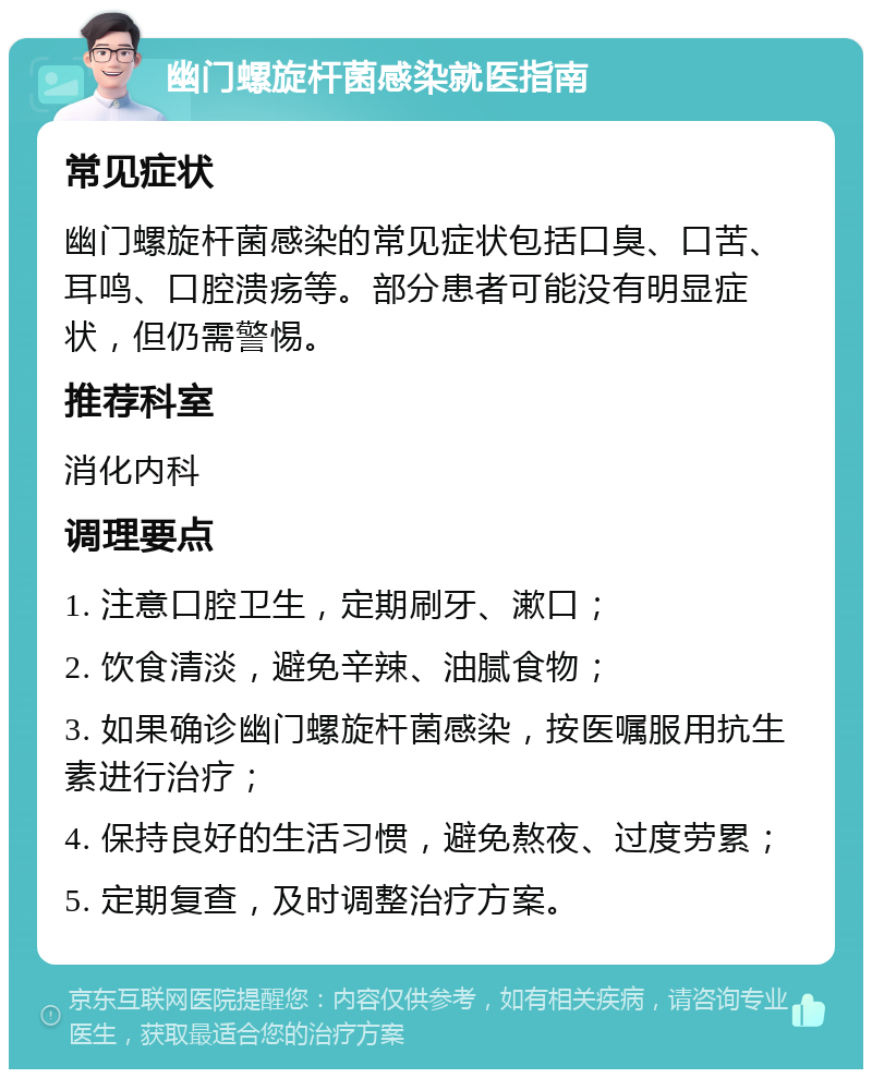 幽门螺旋杆菌感染就医指南 常见症状 幽门螺旋杆菌感染的常见症状包括口臭、口苦、耳鸣、口腔溃疡等。部分患者可能没有明显症状，但仍需警惕。 推荐科室 消化内科 调理要点 1. 注意口腔卫生，定期刷牙、漱口； 2. 饮食清淡，避免辛辣、油腻食物； 3. 如果确诊幽门螺旋杆菌感染，按医嘱服用抗生素进行治疗； 4. 保持良好的生活习惯，避免熬夜、过度劳累； 5. 定期复查，及时调整治疗方案。