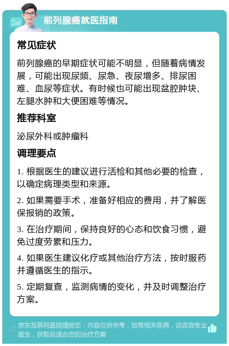 前列腺癌就医指南 常见症状 前列腺癌的早期症状可能不明显，但随着病情发展，可能出现尿频、尿急、夜尿增多、排尿困难、血尿等症状。有时候也可能出现盆腔肿块、左腿水肿和大便困难等情况。 推荐科室 泌尿外科或肿瘤科 调理要点 1. 根据医生的建议进行活检和其他必要的检查，以确定病理类型和来源。 2. 如果需要手术，准备好相应的费用，并了解医保报销的政策。 3. 在治疗期间，保持良好的心态和饮食习惯，避免过度劳累和压力。 4. 如果医生建议化疗或其他治疗方法，按时服药并遵循医生的指示。 5. 定期复查，监测病情的变化，并及时调整治疗方案。