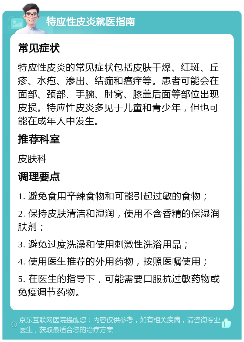 特应性皮炎就医指南 常见症状 特应性皮炎的常见症状包括皮肤干燥、红斑、丘疹、水疱、渗出、结痂和瘙痒等。患者可能会在面部、颈部、手腕、肘窝、膝盖后面等部位出现皮损。特应性皮炎多见于儿童和青少年，但也可能在成年人中发生。 推荐科室 皮肤科 调理要点 1. 避免食用辛辣食物和可能引起过敏的食物； 2. 保持皮肤清洁和湿润，使用不含香精的保湿润肤剂； 3. 避免过度洗澡和使用刺激性洗浴用品； 4. 使用医生推荐的外用药物，按照医嘱使用； 5. 在医生的指导下，可能需要口服抗过敏药物或免疫调节药物。