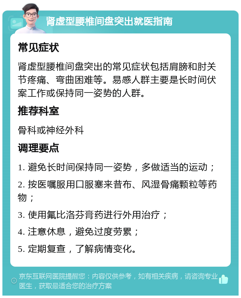 肾虚型腰椎间盘突出就医指南 常见症状 肾虚型腰椎间盘突出的常见症状包括肩膀和肘关节疼痛、弯曲困难等。易感人群主要是长时间伏案工作或保持同一姿势的人群。 推荐科室 骨科或神经外科 调理要点 1. 避免长时间保持同一姿势，多做适当的运动； 2. 按医嘱服用口服塞来昔布、风湿骨痛颗粒等药物； 3. 使用氟比洛芬膏药进行外用治疗； 4. 注意休息，避免过度劳累； 5. 定期复查，了解病情变化。